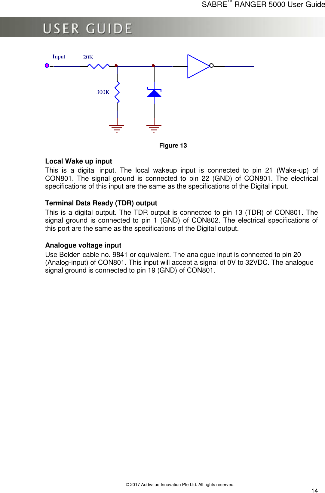      SABRE™ RANGER 5000 User Guide   © 2017 Addvalue Innovation Pte Ltd. All rights reserved.  14 300K20KInput  Figure 13  Local Wake up input  This  is  a  digital  input.  The  local  wakeup  input  is  connected  to  pin  21  (Wake-up)  of CON801. The  signal  ground  is  connected  to  pin  22  (GND)  of  CON801.  The  electrical specifications of this input are the same as the specifications of the Digital input.  Terminal Data Ready (TDR) output  This is a digital output. The TDR output is connected to pin 13 (TDR) of CON801. The signal ground  is connected to pin 1 (GND) of  CON802. The electrical specifications of this port are the same as the specifications of the Digital output.  Analogue voltage input  Use Belden cable no. 9841 or equivalent. The analogue input is connected to pin 20 (Analog-input) of CON801. This input will accept a signal of 0V to 32VDC. The analogue signal ground is connected to pin 19 (GND) of CON801.  