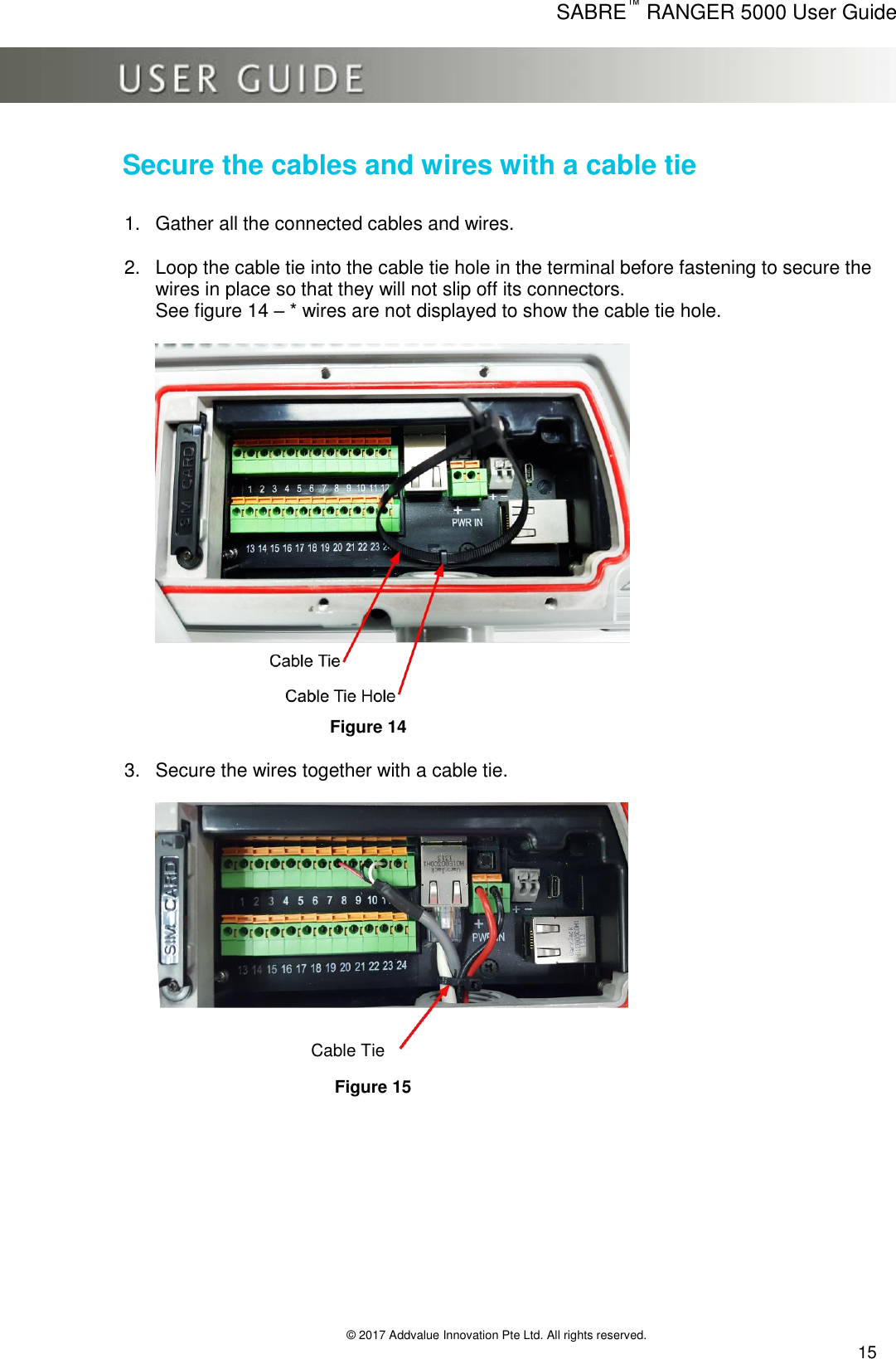      SABRE™ RANGER 5000 User Guide   © 2017 Addvalue Innovation Pte Ltd. All rights reserved.  15 Secure the cables and wires with a cable tie 1.  Gather all the connected cables and wires. 2.  Loop the cable tie into the cable tie hole in the terminal before fastening to secure the wires in place so that they will not slip off its connectors.  See figure 14 – * wires are not displayed to show the cable tie hole.        Figure 14  3.  Secure the wires together with a cable tie.        Figure 15  Cable Tie 