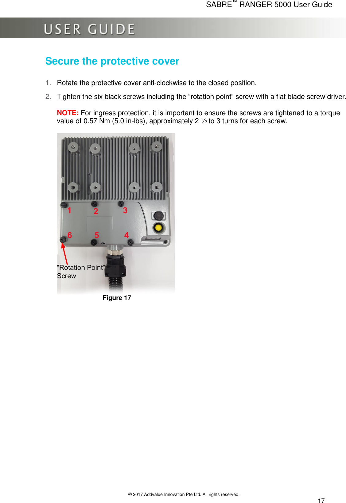      SABRE™ RANGER 5000 User Guide   © 2017 Addvalue Innovation Pte Ltd. All rights reserved.  17 Secure the protective cover 1. Rotate the protective cover anti-clockwise to the closed position.  2. Tighten the six black screws including the “rotation point” screw with a flat blade screw driver.  NOTE: For ingress protection, it is important to ensure the screws are tightened to a torque value of 0.57 Nm (5.0 in-lbs), approximately 2 ½ to 3 turns for each screw.         Figure 17 