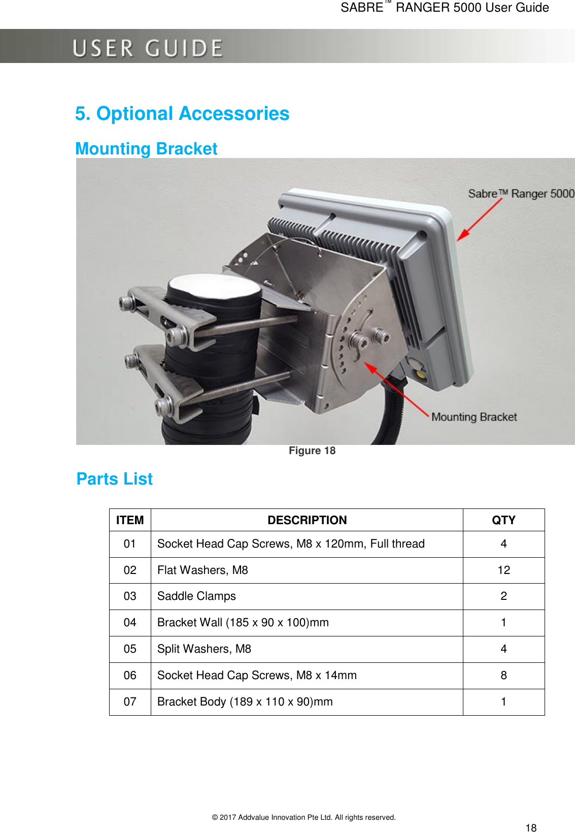      SABRE™ RANGER 5000 User Guide   © 2017 Addvalue Innovation Pte Ltd. All rights reserved.  18  5. Optional Accessories  Mounting Bracket     Figure 18 Parts List       ITEM DESCRIPTION QTY 01 Socket Head Cap Screws, M8 x 120mm, Full thread 4 02 Flat Washers, M8 12 03 Saddle Clamps 2 04 Bracket Wall (185 x 90 x 100)mm 1 05 Split Washers, M8 4 06 Socket Head Cap Screws, M8 x 14mm 8 07 Bracket Body (189 x 110 x 90)mm 1 