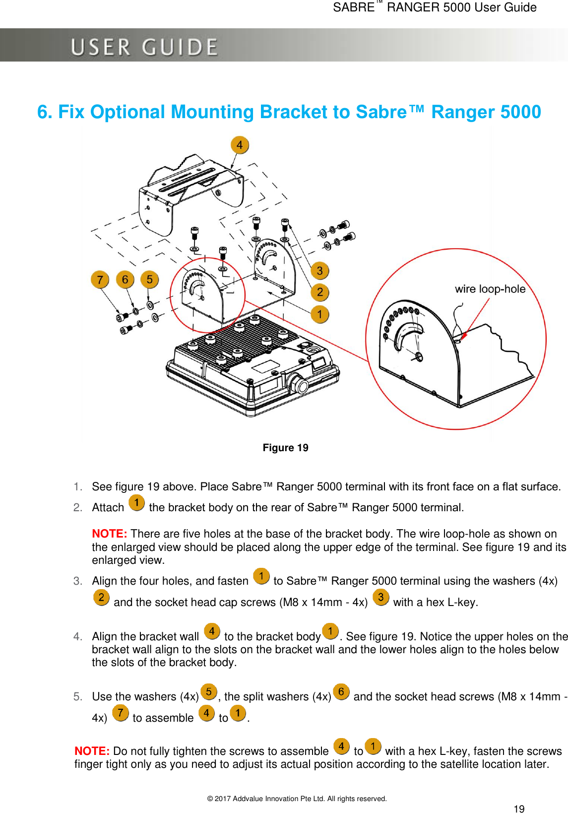      SABRE™ RANGER 5000 User Guide   © 2017 Addvalue Innovation Pte Ltd. All rights reserved.  19 6. Fix Optional Mounting Bracket to Sabre™ Ranger 5000  Figure 19   1. See figure 19 above. Place Sabre™ Ranger 5000 terminal with its front face on a flat surface. 2. Attach   the bracket body on the rear of Sabre™ Ranger 5000 terminal.  NOTE: There are five holes at the base of the bracket body. The wire loop-hole as shown on the enlarged view should be placed along the upper edge of the terminal. See figure 19 and its enlarged view. 3. Align the four holes, and fasten   to Sabre™ Ranger 5000 terminal using the washers (4x)  and the socket head cap screws (M8 x 14mm - 4x)   with a hex L-key.  4. Align the bracket wall   to the bracket body . See figure 19. Notice the upper holes on the bracket wall align to the slots on the bracket wall and the lower holes align to the holes below the slots of the bracket body.  5. Use the washers (4x) , the split washers (4x)  and the socket head screws (M8 x 14mm - 4x)   to assemble   to .  NOTE: Do not fully tighten the screws to assemble   to  with a hex L-key, fasten the screws finger tight only as you need to adjust its actual position according to the satellite location later.  