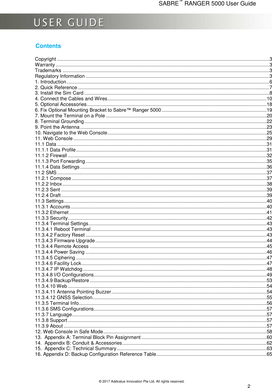      SABRE™ RANGER 5000 User Guide   © 2017 Addvalue Innovation Pte Ltd. All rights reserved.  2 Contents  Copyright ............................................................................................................................................................ 3 Warranty ............................................................................................................................................................. 3 Trademarks ........................................................................................................................................................ 3 Regulatory Information ....................................................................................................................................... 3 1. Introduction ..................................................................................................................................................... 6 2. Quick Reference ............................................................................................................................................. 7 3. Install the Sim Card ........................................................................................................................................ 8 4. Connect the Cables and Wires ..................................................................................................................... 10 5. Optional Accessories .................................................................................................................................... 18 6. Fix Optional Mounting Bracket to Sabre™ Ranger 5000 ............................................................................. 19 7. Mount the Terminal on a Pole ...................................................................................................................... 20 8. Terminal Grounding ...................................................................................................................................... 22 9. Point the Antenna ......................................................................................................................................... 23 10. Navigate to the Web Console ..................................................................................................................... 25 11. Web Console .............................................................................................................................................. 29 11.1 Data .......................................................................................................................................................... 31 11.1.1 Data Profile ............................................................................................................................................ 31 11.1.2 Firewall .................................................................................................................................................. 32 11.1.3 Port Forwarding ..................................................................................................................................... 35 11.1.4 Data Settings ......................................................................................................................................... 36 11.2 SMS .......................................................................................................................................................... 37 11.2.1 Compose ............................................................................................................................................... 37 11.2.2 Inbox ...................................................................................................................................................... 38 11.2.3 Sent ....................................................................................................................................................... 39 11.2.4 Draft ....................................................................................................................................................... 39 11.3 Settings ..................................................................................................................................................... 40 11.3.1 Accounts ................................................................................................................................................ 40 11.3.2 Ethernet ................................................................................................................................................. 41 11.3.3 Security .................................................................................................................................................. 42 11.3.4 Terminal Settings ................................................................................................................................... 43 11.3.4.1 Reboot Terminal ................................................................................................................................. 43 11.3.4.2 Factory Reset ..................................................................................................................................... 43 11.3.4.3 Firmware Upgrade .............................................................................................................................. 44 11.3.4.4 Remote Access .................................................................................................................................. 45 11.3.4.4 Power Saving ..................................................................................................................................... 46 11.3.4.5 Ciphering ............................................................................................................................................ 47 11.3.4.6 Facility Lock ........................................................................................................................................ 47 11.3.4.7 IP Watchdog ....................................................................................................................................... 48 11.3.4.8 I/O Configurations............................................................................................................................... 49 11.3.4.9 Backup/Restore .................................................................................................................................. 53 11.3.4.10 Web .................................................................................................................................................. 54 11.3.4.11 Antenna Pointing Buzzer .................................................................................................................. 54 11.3.4.12 GNSS Selection................................................................................................................................ 55 11.3.5 Terminal Info .......................................................................................................................................... 56 11.3.6 SMS Configurations............................................................................................................................... 57 11.3.7 Language ............................................................................................................................................... 57 11.3.8 Support .................................................................................................................................................. 57 11.3.9 About ..................................................................................................................................................... 57 12. Web Console in Safe Mode ........................................................................................................................ 58 13.  Appendix A: Terminal Block Pin Assignment ............................................................................................ 60 14.  Appendix B: Conduit &amp; Accessories .......................................................................................................... 62 15.  Appendix C: Technical Summary .............................................................................................................. 63 16. Appendix D: Backup Configuration Reference Table ................................................................................. 65 