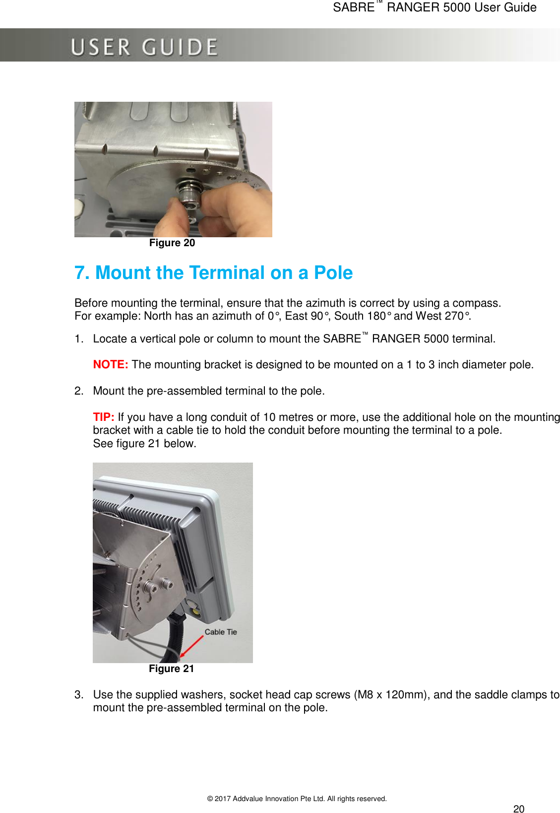      SABRE™ RANGER 5000 User Guide   © 2017 Addvalue Innovation Pte Ltd. All rights reserved.  20                                                       Figure 20                     7. Mount the Terminal on a Pole                                         Before mounting the terminal, ensure that the azimuth is correct by using a compass.  For example: North has an azimuth of 0°, East 90°, South 180° and West 270°.  1.  Locate a vertical pole or column to mount the SABRE™ RANGER 5000 terminal.  NOTE: The mounting bracket is designed to be mounted on a 1 to 3 inch diameter pole.  2.  Mount the pre-assembled terminal to the pole.  TIP: If you have a long conduit of 10 metres or more, use the additional hole on the mounting bracket with a cable tie to hold the conduit before mounting the terminal to a pole. See figure 21 below.   Figure 21   3.  Use the supplied washers, socket head cap screws (M8 x 120mm), and the saddle clamps to mount the pre-assembled terminal on the pole.   