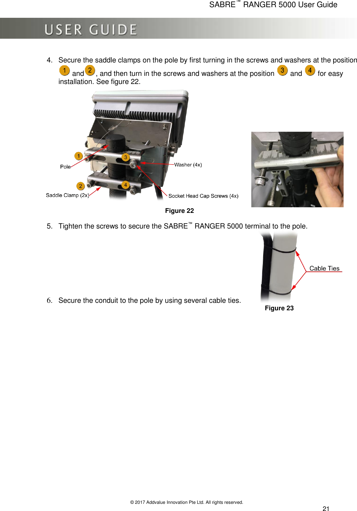      SABRE™ RANGER 5000 User Guide   © 2017 Addvalue Innovation Pte Ltd. All rights reserved.  21 4.  Secure the saddle clamps on the pole by first turning in the screws and washers at the position  and , and then turn in the screws and washers at the position   and   for easy installation. See figure 22.  Figure 22  5.  Tighten the screws to secure the SABRE™ RANGER 5000 terminal to the pole. 6. Secure the conduit to the pole by using several cable ties.                       Figure 23   