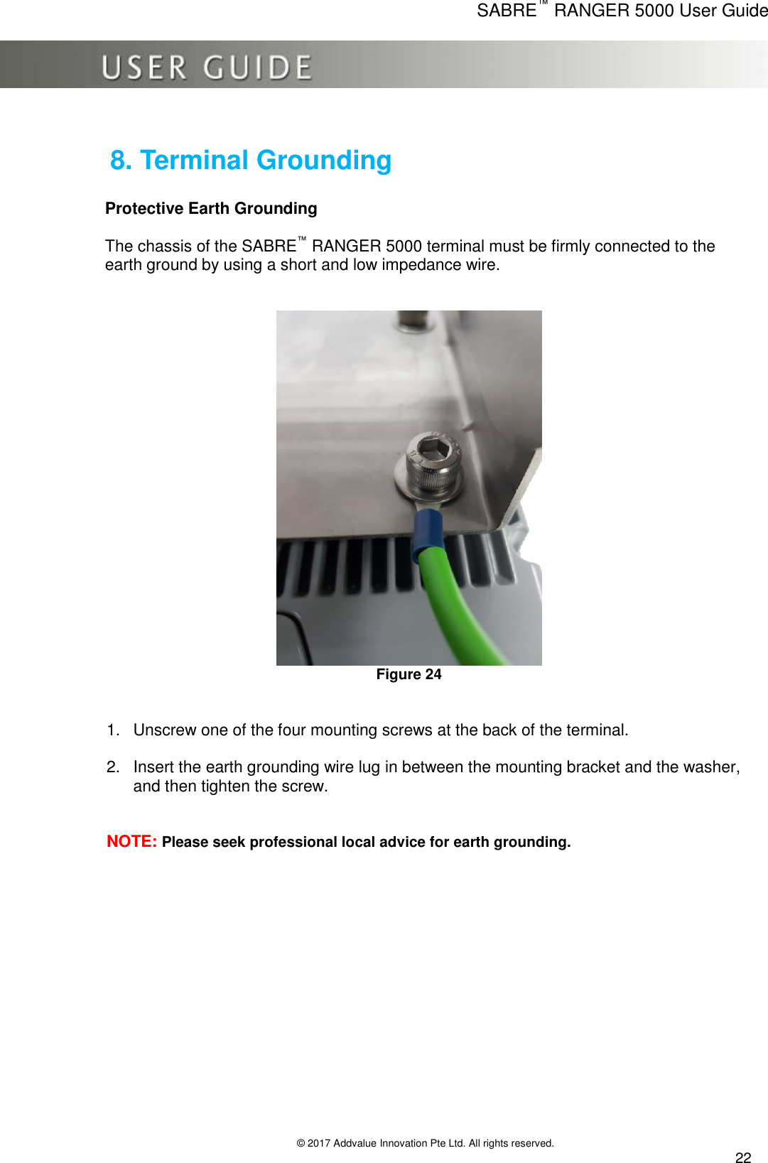      SABRE™ RANGER 5000 User Guide   © 2017 Addvalue Innovation Pte Ltd. All rights reserved.  22  8. Terminal Grounding  Protective Earth Grounding  The chassis of the SABRE™ RANGER 5000 terminal must be firmly connected to the earth ground by using a short and low impedance wire.     Figure 24   1.  Unscrew one of the four mounting screws at the back of the terminal. 2.  Insert the earth grounding wire lug in between the mounting bracket and the washer, and then tighten the screw.   NOTE: Please seek professional local advice for earth grounding. 