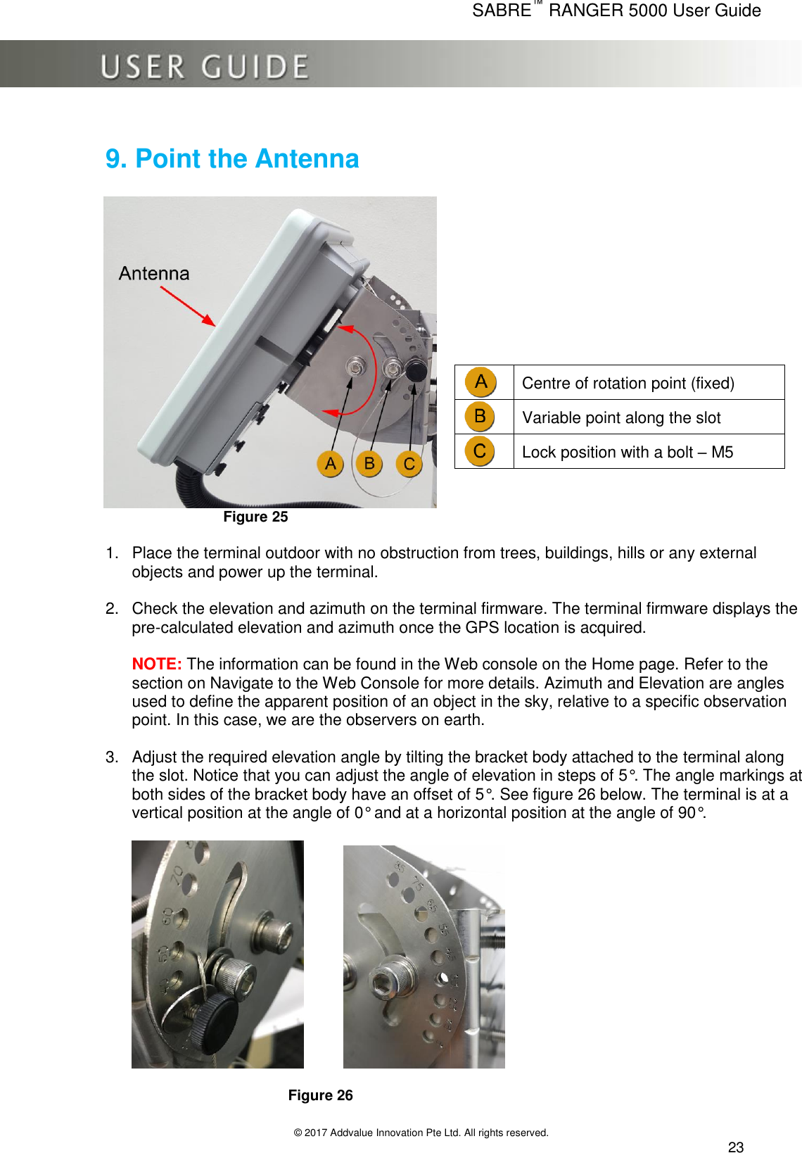      SABRE™ RANGER 5000 User Guide   © 2017 Addvalue Innovation Pte Ltd. All rights reserved.  23 9. Point the Antenna      Figure 25          1.  Place the terminal outdoor with no obstruction from trees, buildings, hills or any external objects and power up the terminal.  2.  Check the elevation and azimuth on the terminal firmware. The terminal firmware displays the pre-calculated elevation and azimuth once the GPS location is acquired.   NOTE: The information can be found in the Web console on the Home page. Refer to the section on Navigate to the Web Console for more details. Azimuth and Elevation are angles used to define the apparent position of an object in the sky, relative to a specific observation point. In this case, we are the observers on earth.  3.  Adjust the required elevation angle by tilting the bracket body attached to the terminal along the slot. Notice that you can adjust the angle of elevation in steps of 5°. The angle markings at both sides of the bracket body have an offset of 5°. See figure 26 below. The terminal is at a vertical position at the angle of 0° and at a horizontal position at the angle of 90°.                    Figure 26   Centre of rotation point (fixed)  Variable point along the slot  Lock position with a bolt – M5 