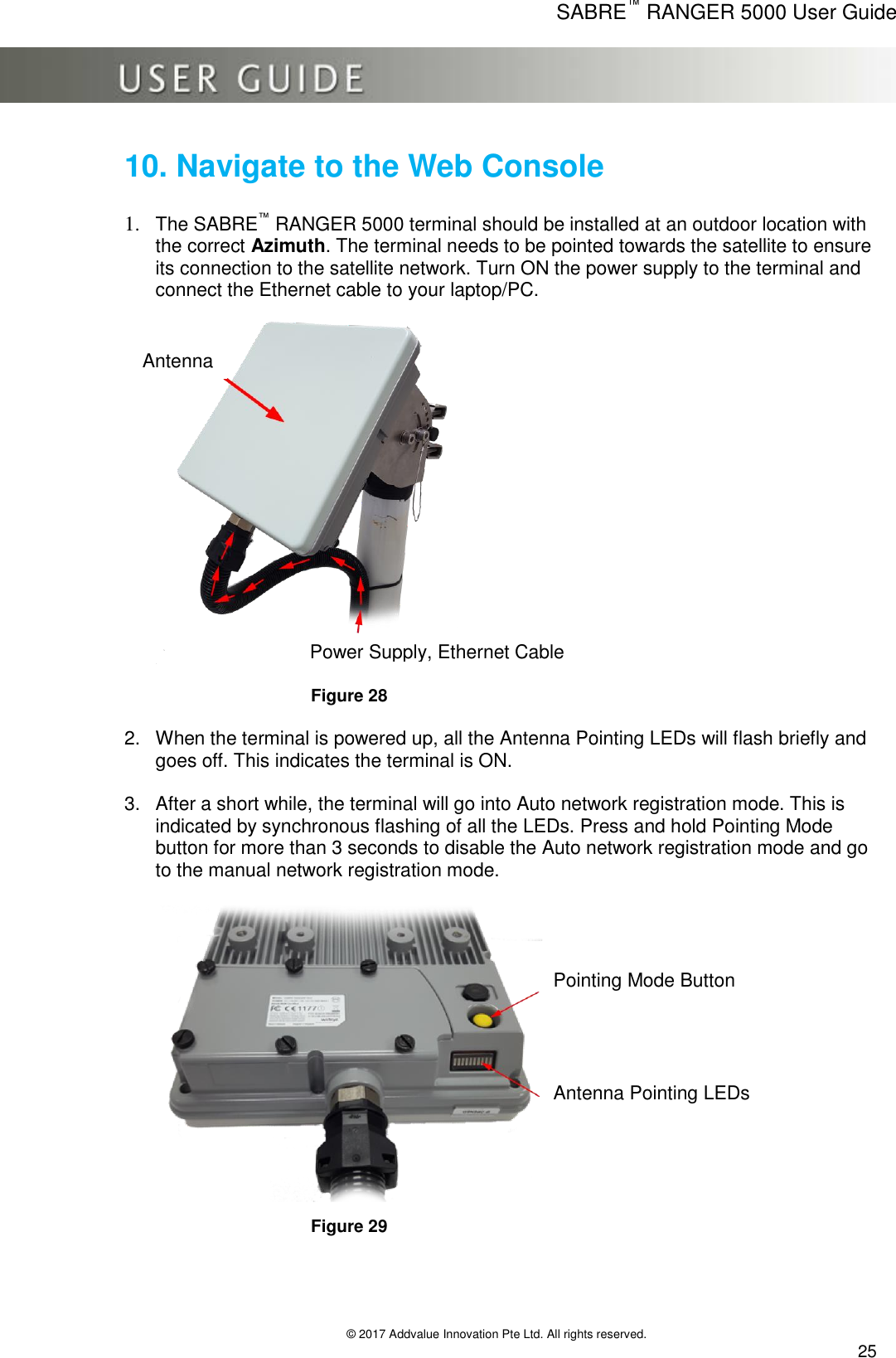      SABRE™ RANGER 5000 User Guide   © 2017 Addvalue Innovation Pte Ltd. All rights reserved.  25 10. Navigate to the Web Console  1. The SABRE™ RANGER 5000 terminal should be installed at an outdoor location with the correct Azimuth. The terminal needs to be pointed towards the satellite to ensure its connection to the satellite network. Turn ON the power supply to the terminal and connect the Ethernet cable to your laptop/PC.   Figure 28  2.  When the terminal is powered up, all the Antenna Pointing LEDs will flash briefly and goes off. This indicates the terminal is ON.  3.  After a short while, the terminal will go into Auto network registration mode. This is indicated by synchronous flashing of all the LEDs. Press and hold Pointing Mode button for more than 3 seconds to disable the Auto network registration mode and go to the manual network registration mode.  Figure 29 Power Supply, Ethernet Cable Pointing Mode Button Antenna Pointing LEDs Antenna 