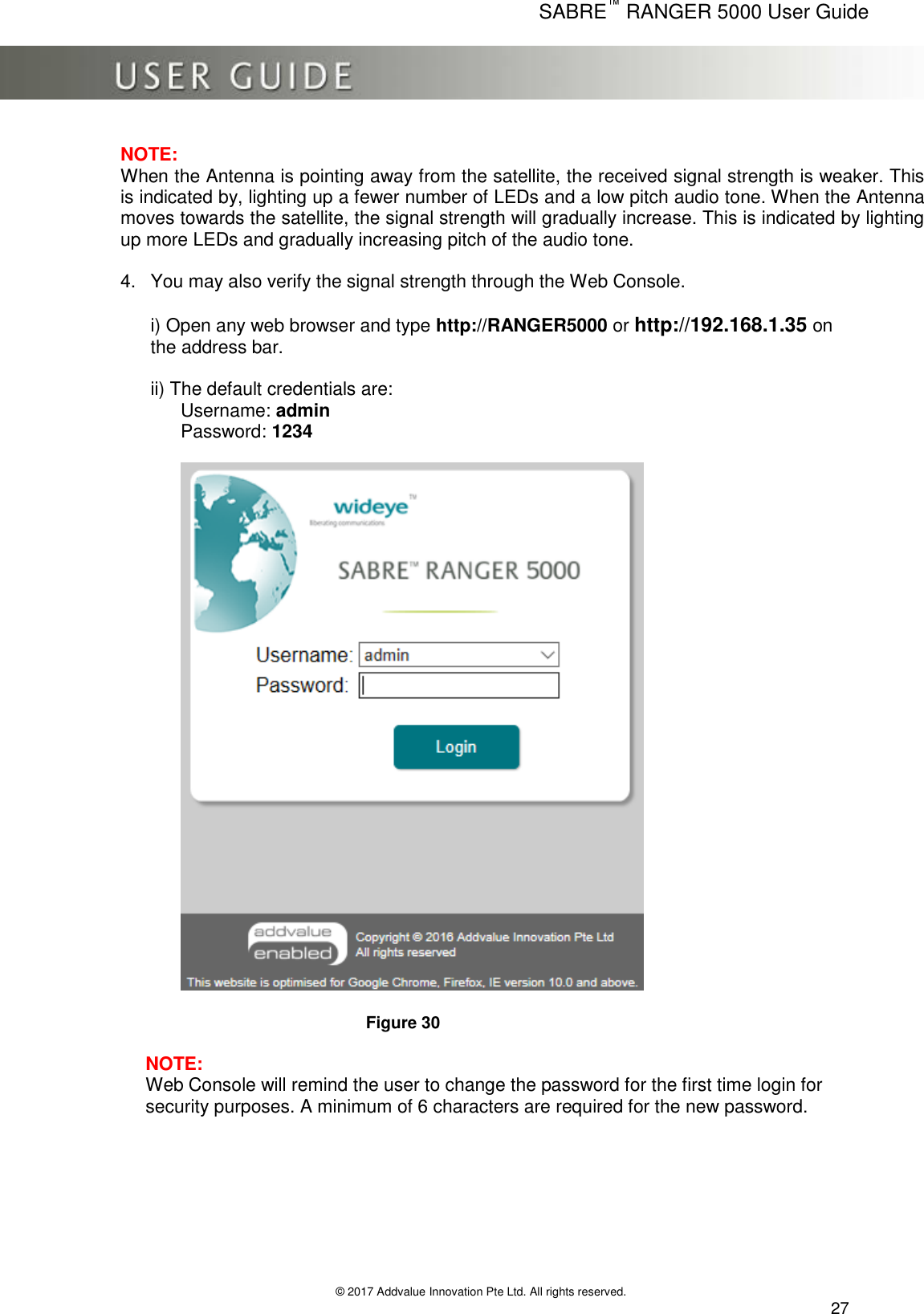      SABRE™ RANGER 5000 User Guide   © 2017 Addvalue Innovation Pte Ltd. All rights reserved.  27 NOTE: When the Antenna is pointing away from the satellite, the received signal strength is weaker. This is indicated by, lighting up a fewer number of LEDs and a low pitch audio tone. When the Antenna moves towards the satellite, the signal strength will gradually increase. This is indicated by lighting up more LEDs and gradually increasing pitch of the audio tone.  4.  You may also verify the signal strength through the Web Console.  i) Open any web browser and type http://RANGER5000 or http://192.168.1.35 on the address bar.  ii) The default credentials are:       Username: admin       Password: 1234          Figure 30  NOTE:  Web Console will remind the user to change the password for the first time login for security purposes. A minimum of 6 characters are required for the new password.        