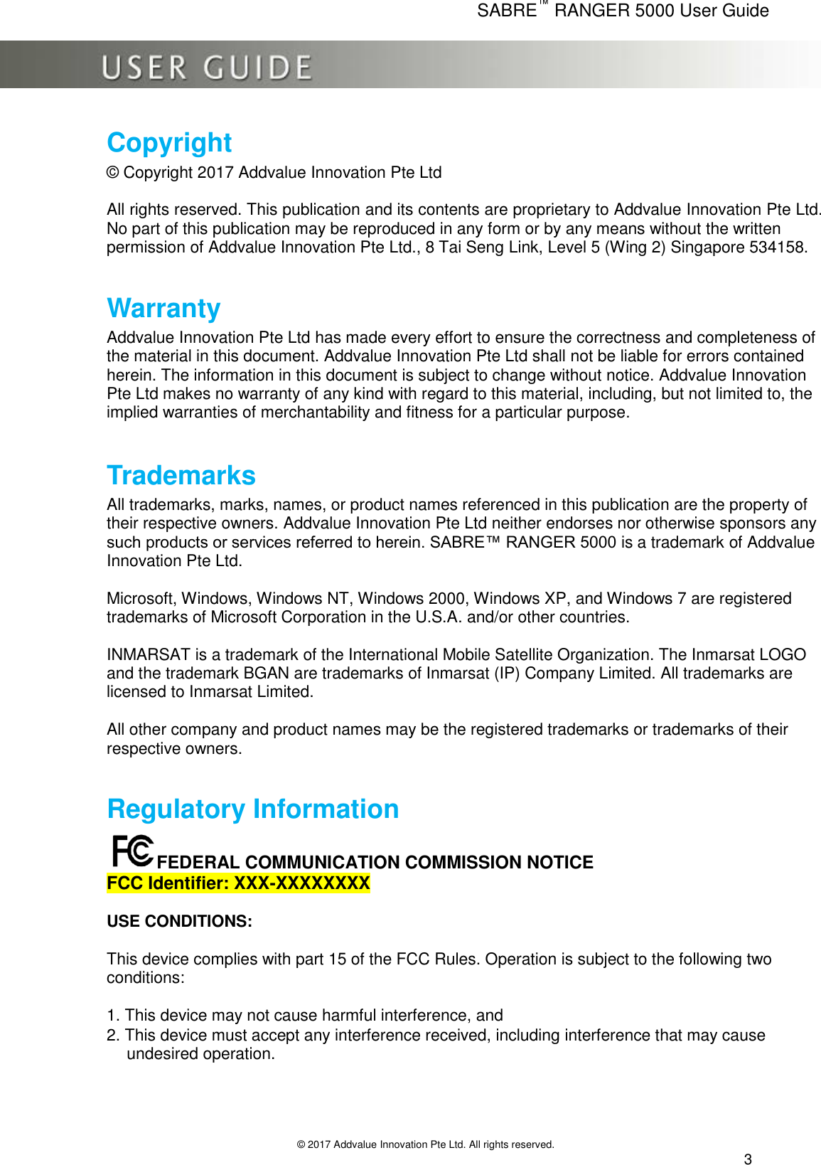      SABRE™ RANGER 5000 User Guide   © 2017 Addvalue Innovation Pte Ltd. All rights reserved.  3 Copyright     © Copyright 2017 Addvalue Innovation Pte Ltd    All rights reserved. This publication and its contents are proprietary to Addvalue Innovation Pte Ltd. No part of this publication may be reproduced in any form or by any means without the written permission of Addvalue Innovation Pte Ltd., 8 Tai Seng Link, Level 5 (Wing 2) Singapore 534158.  Warranty Addvalue Innovation Pte Ltd has made every effort to ensure the correctness and completeness of the material in this document. Addvalue Innovation Pte Ltd shall not be liable for errors contained herein. The information in this document is subject to change without notice. Addvalue Innovation Pte Ltd makes no warranty of any kind with regard to this material, including, but not limited to, the implied warranties of merchantability and fitness for a particular purpose.  Trademarks All trademarks, marks, names, or product names referenced in this publication are the property of their respective owners. Addvalue Innovation Pte Ltd neither endorses nor otherwise sponsors any such products or services referred to herein. SABRE™ RANGER 5000 is a trademark of Addvalue Innovation Pte Ltd.   Microsoft, Windows, Windows NT, Windows 2000, Windows XP, and Windows 7 are registered trademarks of Microsoft Corporation in the U.S.A. and/or other countries.  INMARSAT is a trademark of the International Mobile Satellite Organization. The Inmarsat LOGO and the trademark BGAN are trademarks of Inmarsat (IP) Company Limited. All trademarks are licensed to Inmarsat Limited.  All other company and product names may be the registered trademarks or trademarks of their  respective owners.  Regulatory Information FEDERAL COMMUNICATION COMMISSION NOTICE  FCC Identifier: XXX-XXXXXXXX  USE CONDITIONS:   This device complies with part 15 of the FCC Rules. Operation is subject to the following two  conditions:   1. This device may not cause harmful interference, and  2. This device must accept any interference received, including interference that may cause    undesired operation.      