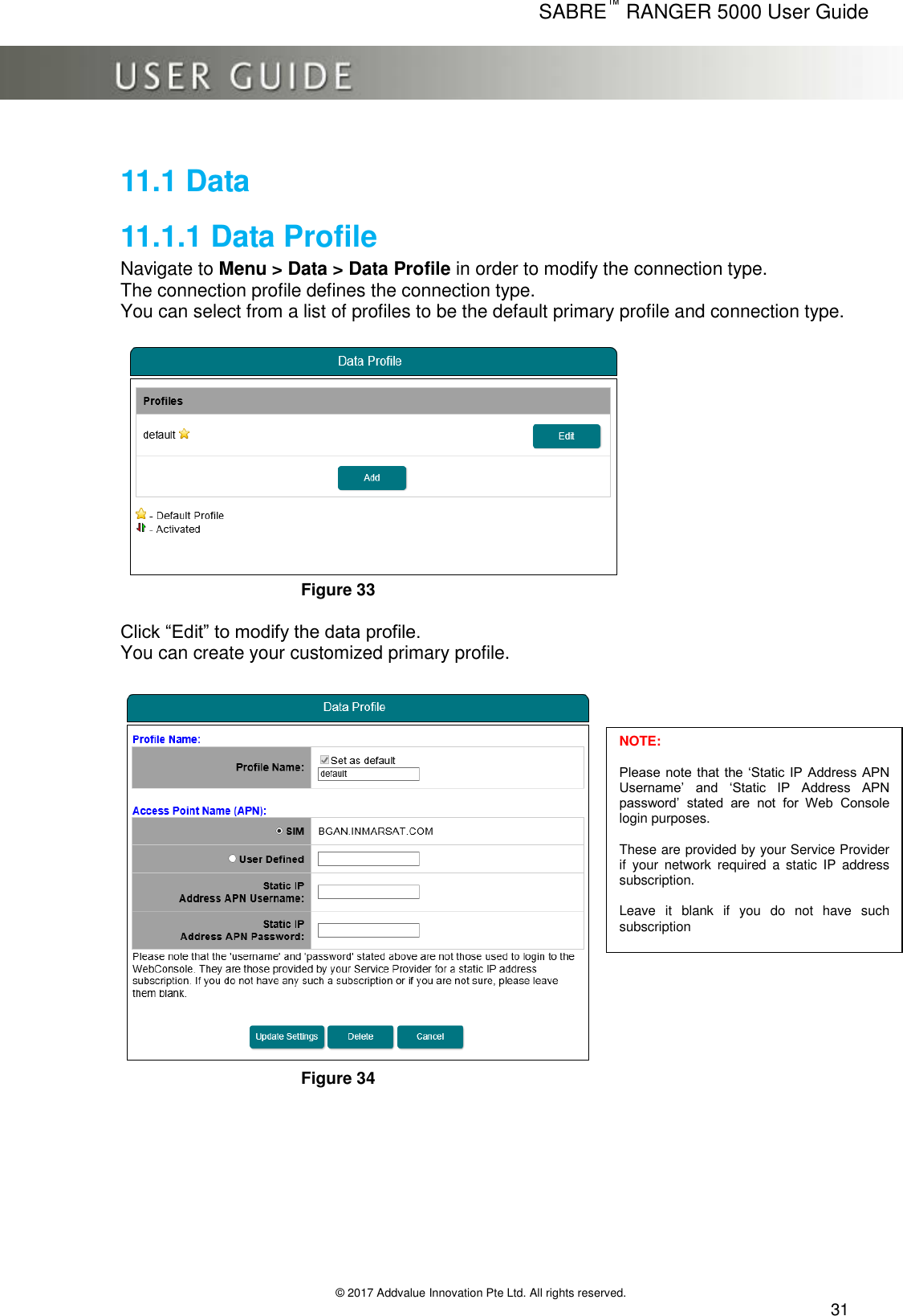      SABRE™ RANGER 5000 User Guide   © 2017 Addvalue Innovation Pte Ltd. All rights reserved.  31 11.1 Data 11.1.1 Data Profile Navigate to Menu &gt; Data &gt; Data Profile in order to modify the connection type. The connection profile defines the connection type. You can select from a list of profiles to be the default primary profile and connection type.   Figure 33  Click “Edit” to modify the data profile.  You can create your customized primary profile.   Figure 34      NOTE:  Please note that the ‘Static  IP  Address APN Username’  and  ‘Static  IP  Address  APN password’  stated  are  not  for  Web  Console login purposes.  These are provided by your Service Provider if  your  network  required  a  static  IP  address subscription.   Leave  it  blank  if  you  do  not  have  such subscription 