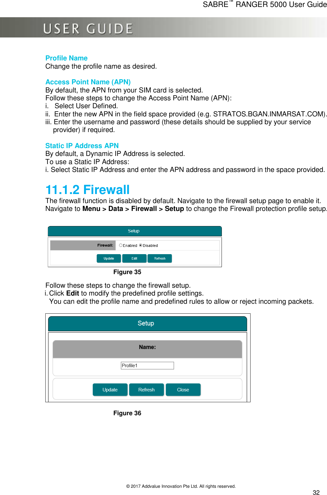      SABRE™ RANGER 5000 User Guide   © 2017 Addvalue Innovation Pte Ltd. All rights reserved.  32 Profile Name Change the profile name as desired.  Access Point Name (APN) By default, the APN from your SIM card is selected. Follow these steps to change the Access Point Name (APN): i.   Select User Defined. ii.  Enter the new APN in the field space provided (e.g. STRATOS.BGAN.INMARSAT.COM). iii. Enter the username and password (these details should be supplied by your service     provider) if required.  Static IP Address APN By default, a Dynamic IP Address is selected. To use a Static IP Address: i. Select Static IP Address and enter the APN address and password in the space provided.   11.1.2 Firewall The firewall function is disabled by default. Navigate to the firewall setup page to enable it. Navigate to Menu &gt; Data &gt; Firewall &gt; Setup to change the Firewall protection profile setup.    Figure 35  Follow these steps to change the firewall setup. i. Click Edit to modify the predefined profile settings. You can edit the profile name and predefined rules to allow or reject incoming packets.    Figure 36  