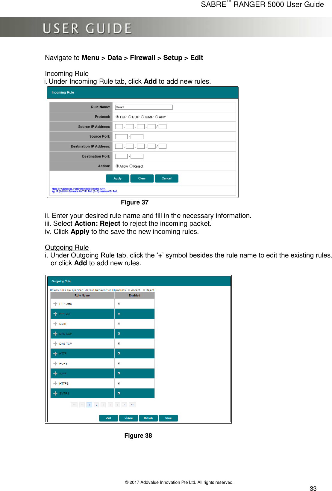      SABRE™ RANGER 5000 User Guide   © 2017 Addvalue Innovation Pte Ltd. All rights reserved.  33 Navigate to Menu &gt; Data &gt; Firewall &gt; Setup &gt; Edit   Incoming Rule i. Under Incoming Rule tab, click Add to add new rules.       Figure 37  ii. Enter your desired rule name and fill in the necessary information. iii. Select Action: Reject to reject the incoming packet. iv. Click Apply to the save the new incoming rules.  Outgoing Rule i. Under Outgoing Rule tab, click the ‘+’ symbol besides the rule name to edit the existing rules.    or click Add to add new rules.           Figure 38     