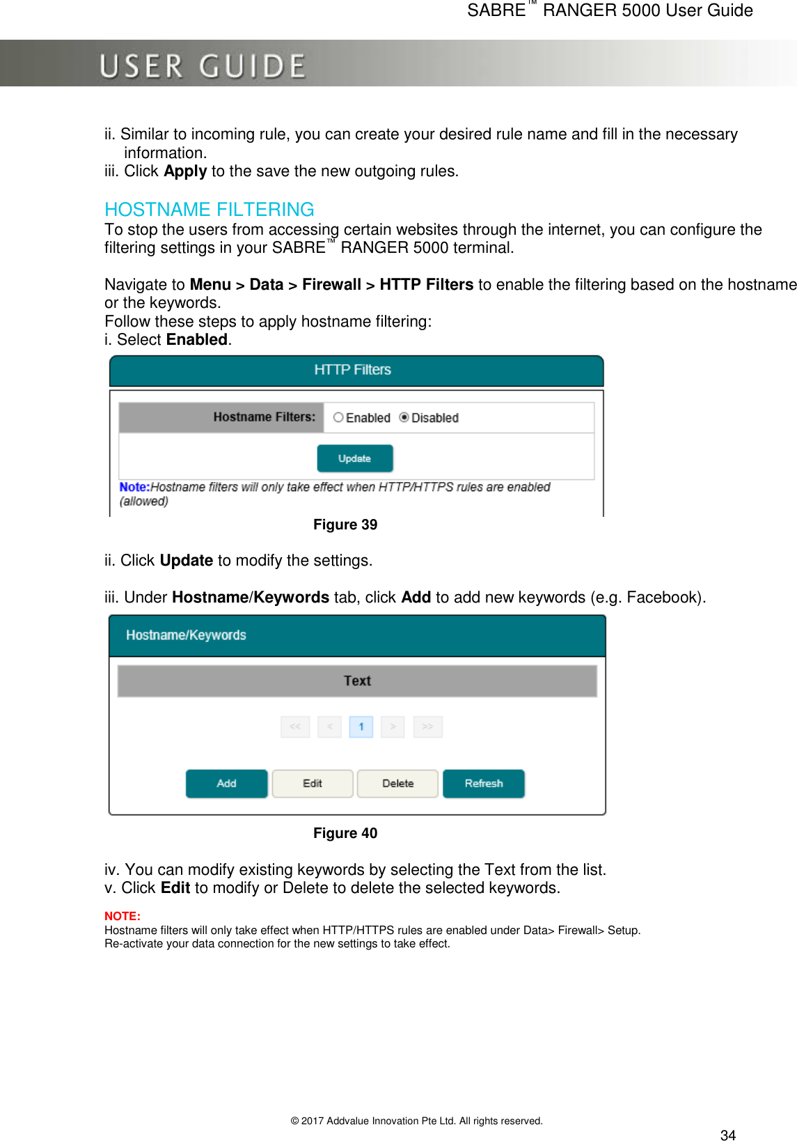      SABRE™ RANGER 5000 User Guide   © 2017 Addvalue Innovation Pte Ltd. All rights reserved.  34 ii. Similar to incoming rule, you can create your desired rule name and fill in the necessary    information. iii. Click Apply to the save the new outgoing rules.  HOSTNAME FILTERING To stop the users from accessing certain websites through the internet, you can configure the filtering settings in your SABRE™ RANGER 5000 terminal.  Navigate to Menu &gt; Data &gt; Firewall &gt; HTTP Filters to enable the filtering based on the hostname or the keywords. Follow these steps to apply hostname filtering: i. Select Enabled.  Figure 39  ii. Click Update to modify the settings.  iii. Under Hostname/Keywords tab, click Add to add new keywords (e.g. Facebook).  Figure 40  iv. You can modify existing keywords by selecting the Text from the list. v. Click Edit to modify or Delete to delete the selected keywords.  NOTE: Hostname filters will only take effect when HTTP/HTTPS rules are enabled under Data&gt; Firewall&gt; Setup. Re-activate your data connection for the new settings to take effect.  