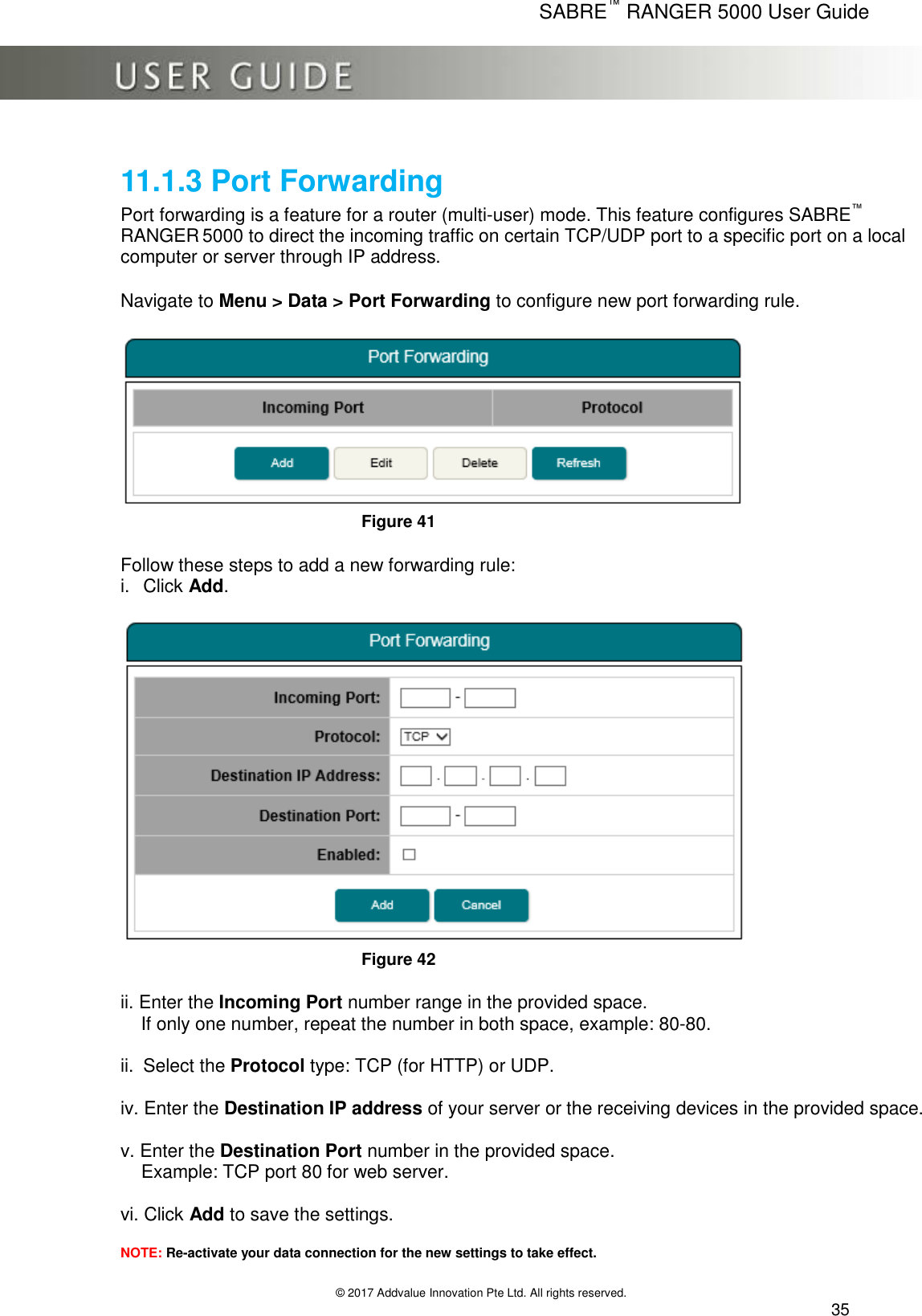      SABRE™ RANGER 5000 User Guide   © 2017 Addvalue Innovation Pte Ltd. All rights reserved.  35 11.1.3 Port Forwarding Port forwarding is a feature for a router (multi-user) mode. This feature configures SABRE™ RANGER 5000 to direct the incoming traffic on certain TCP/UDP port to a specific port on a local computer or server through IP address.    Navigate to Menu &gt; Data &gt; Port Forwarding to configure new port forwarding rule.   Figure 41  Follow these steps to add a new forwarding rule: i.  Click Add.   Figure 42  ii. Enter the Incoming Port number range in the provided space.      If only one number, repeat the number in both space, example: 80-80.  ii.  Select the Protocol type: TCP (for HTTP) or UDP.  iv. Enter the Destination IP address of your server or the receiving devices in the provided space.  v. Enter the Destination Port number in the provided space.     Example: TCP port 80 for web server.  vi. Click Add to save the settings.   NOTE: Re-activate your data connection for the new settings to take effect.  