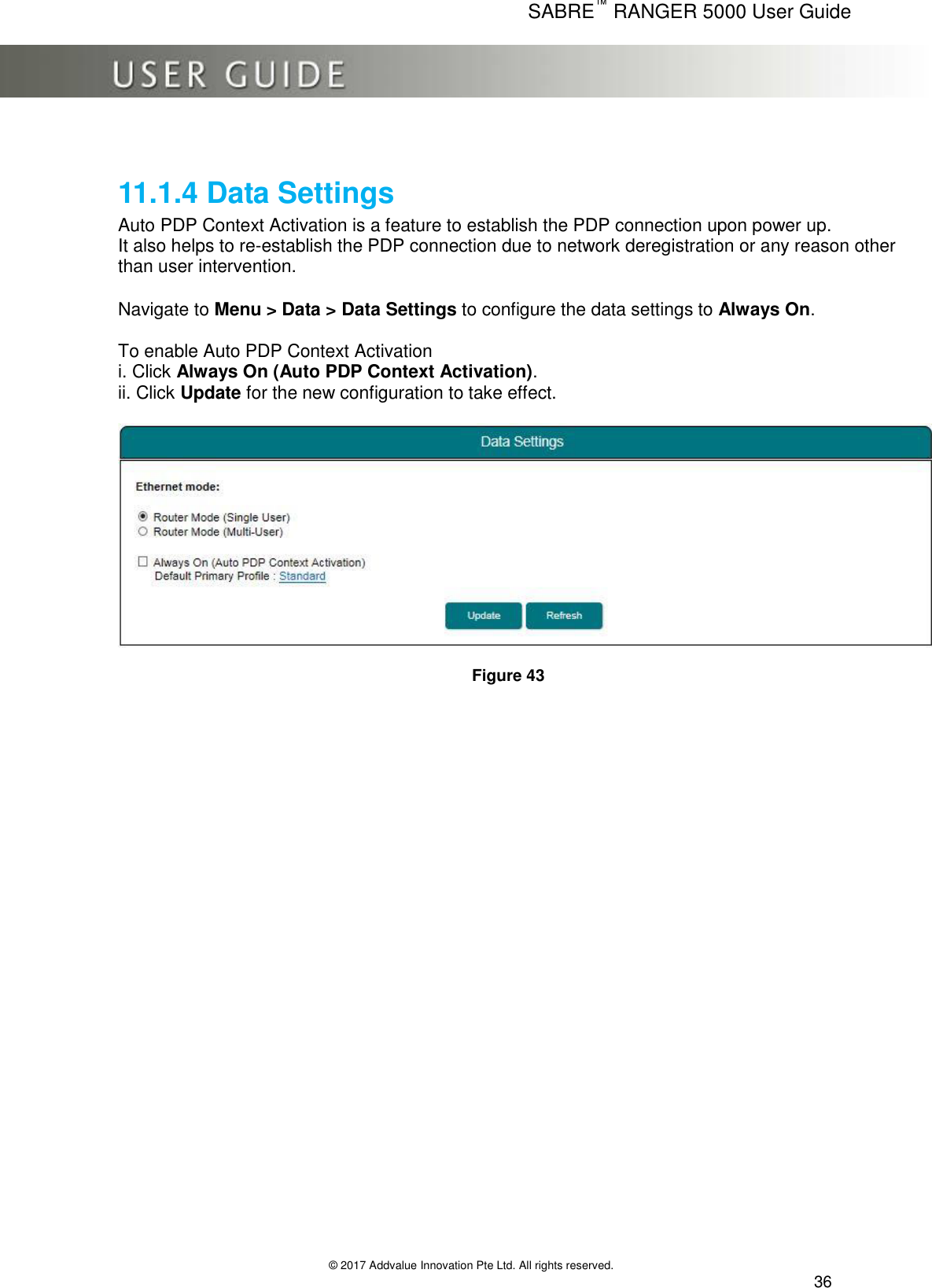      SABRE™ RANGER 5000 User Guide   © 2017 Addvalue Innovation Pte Ltd. All rights reserved.  36  11.1.4 Data Settings Auto PDP Context Activation is a feature to establish the PDP connection upon power up.  It also helps to re-establish the PDP connection due to network deregistration or any reason other than user intervention.  Navigate to Menu &gt; Data &gt; Data Settings to configure the data settings to Always On.  To enable Auto PDP Context Activation i. Click Always On (Auto PDP Context Activation). ii. Click Update for the new configuration to take effect.    Figure 43 