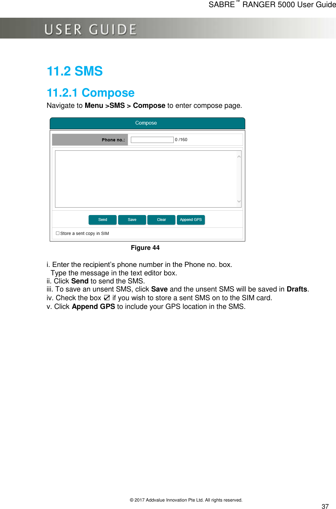      SABRE™ RANGER 5000 User Guide   © 2017 Addvalue Innovation Pte Ltd. All rights reserved.  37 11.2 SMS 11.2.1 Compose Navigate to Menu &gt;SMS &gt; Compose to enter compose page.           Figure 44  i. Enter the recipient’s phone number in the Phone no. box.    Type the message in the text editor box. ii. Click Send to send the SMS. iii. To save an unsent SMS, click Save and the unsent SMS will be saved in Drafts. iv. Check the box ☑ if you wish to store a sent SMS on to the SIM card. v. Click Append GPS to include your GPS location in the SMS. 