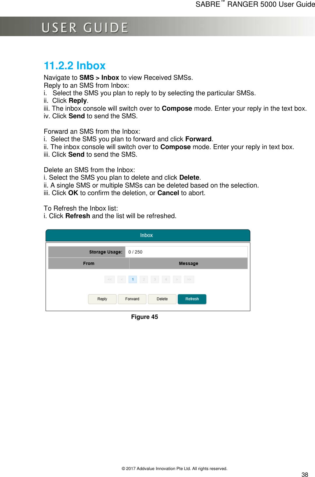      SABRE™ RANGER 5000 User Guide   © 2017 Addvalue Innovation Pte Ltd. All rights reserved.  38 11.2.2 Inbox Navigate to SMS &gt; Inbox to view Received SMSs. Reply to an SMS from Inbox: i.   Select the SMS you plan to reply to by selecting the particular SMSs. ii.  Click Reply. iii. The inbox console will switch over to Compose mode. Enter your reply in the text box. iv. Click Send to send the SMS.  Forward an SMS from the Inbox: i.  Select the SMS you plan to forward and click Forward. ii. The inbox console will switch over to Compose mode. Enter your reply in text box. iii. Click Send to send the SMS.  Delete an SMS from the Inbox: i. Select the SMS you plan to delete and click Delete. ii. A single SMS or multiple SMSs can be deleted based on the selection. iii. Click OK to confirm the deletion, or Cancel to abort.  To Refresh the Inbox list: i. Click Refresh and the list will be refreshed.   Figure 45 