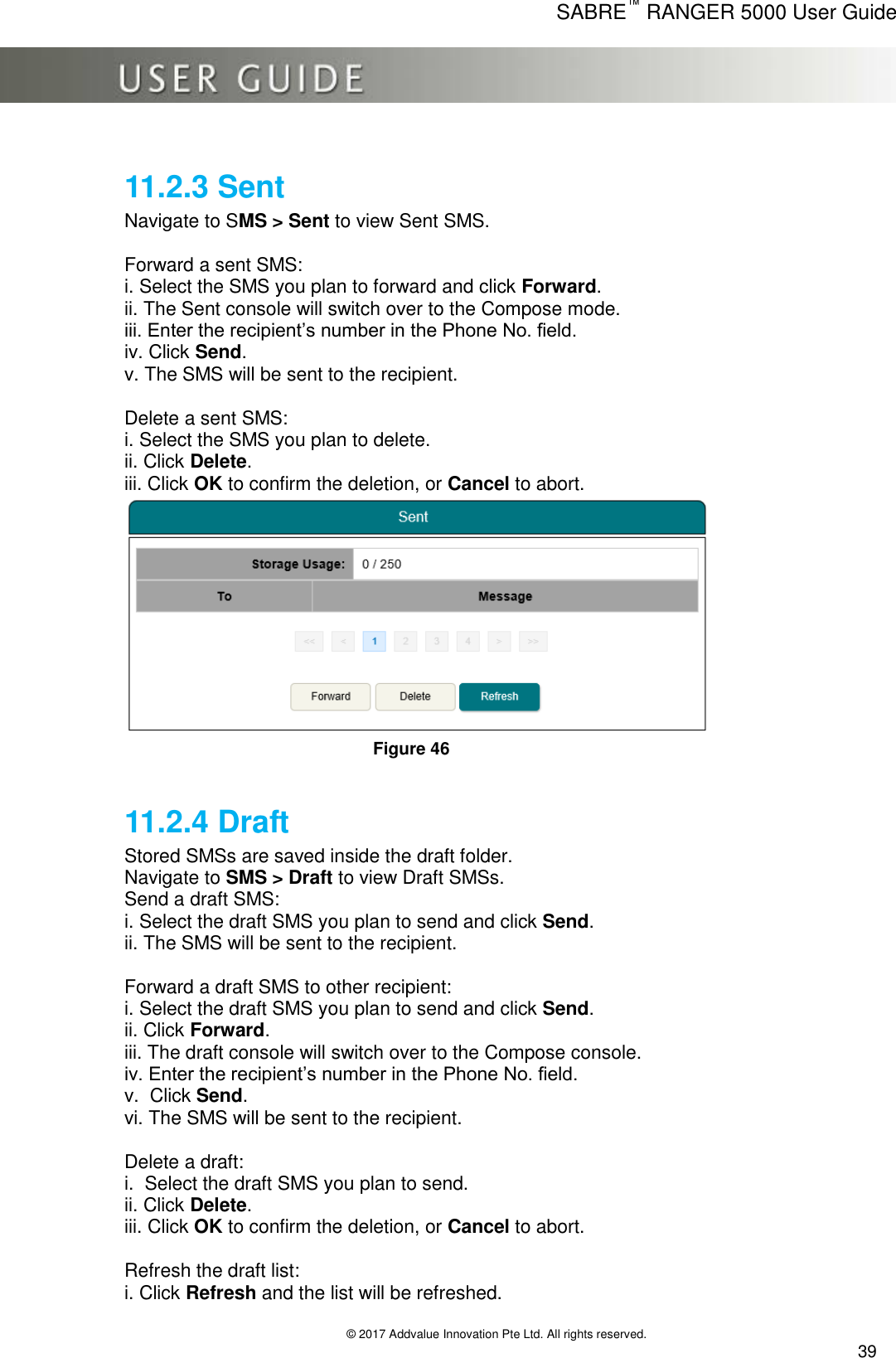      SABRE™ RANGER 5000 User Guide   © 2017 Addvalue Innovation Pte Ltd. All rights reserved.  39 11.2.3 Sent Navigate to SMS &gt; Sent to view Sent SMS.  Forward a sent SMS: i. Select the SMS you plan to forward and click Forward. ii. The Sent console will switch over to the Compose mode. iii. Enter the recipient’s number in the Phone No. field. iv. Click Send. v. The SMS will be sent to the recipient.  Delete a sent SMS: i. Select the SMS you plan to delete. ii. Click Delete. iii. Click OK to confirm the deletion, or Cancel to abort.  Figure 46  11.2.4 Draft Stored SMSs are saved inside the draft folder. Navigate to SMS &gt; Draft to view Draft SMSs. Send a draft SMS: i. Select the draft SMS you plan to send and click Send. ii. The SMS will be sent to the recipient.  Forward a draft SMS to other recipient: i. Select the draft SMS you plan to send and click Send. ii. Click Forward. iii. The draft console will switch over to the Compose console. iv. Enter the recipient’s number in the Phone No. field. v.  Click Send. vi. The SMS will be sent to the recipient.  Delete a draft: i.  Select the draft SMS you plan to send. ii. Click Delete. iii. Click OK to confirm the deletion, or Cancel to abort.  Refresh the draft list: i. Click Refresh and the list will be refreshed. 