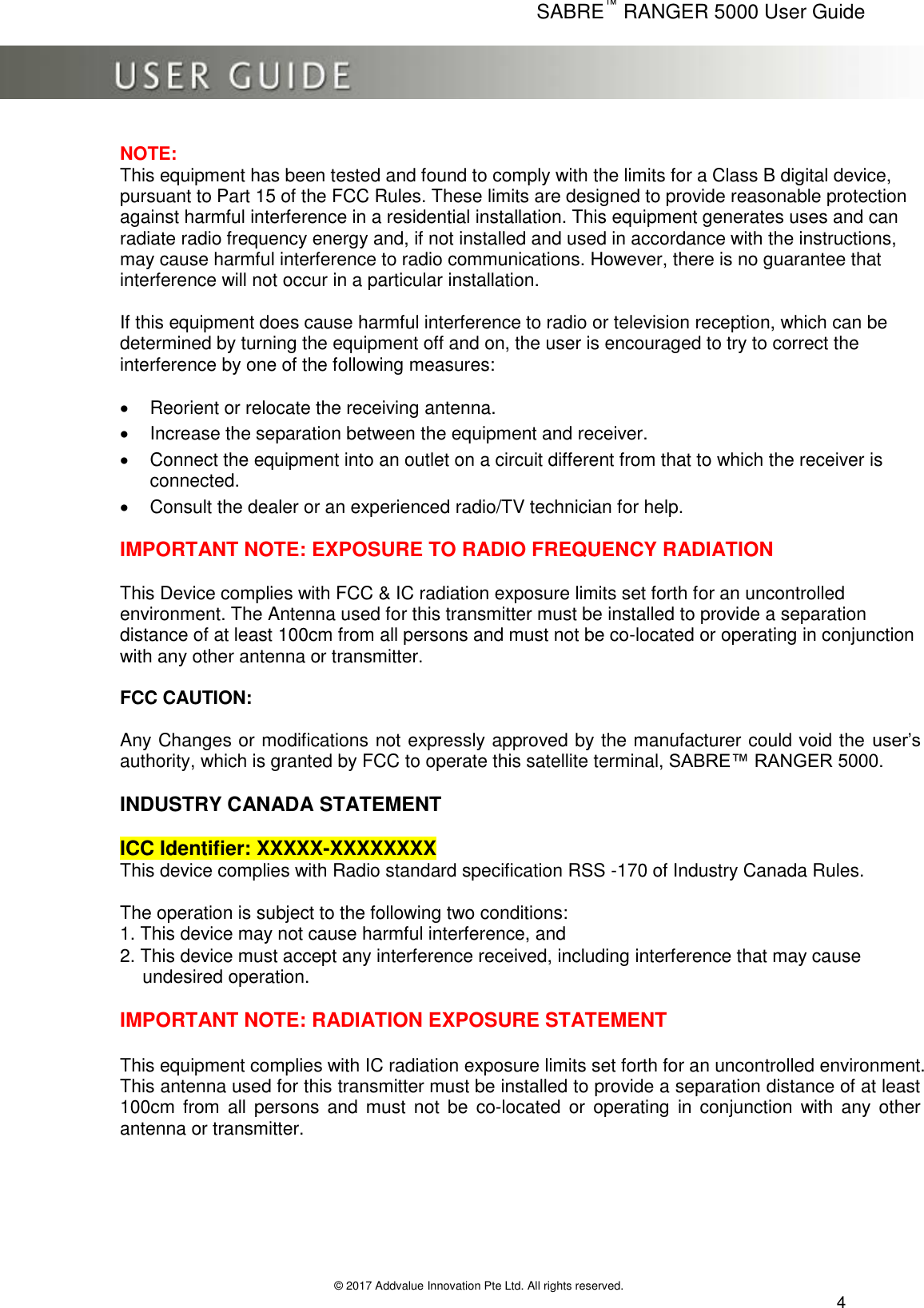      SABRE™ RANGER 5000 User Guide   © 2017 Addvalue Innovation Pte Ltd. All rights reserved.  4 NOTE:  This equipment has been tested and found to comply with the limits for a Class B digital device, pursuant to Part 15 of the FCC Rules. These limits are designed to provide reasonable protection against harmful interference in a residential installation. This equipment generates uses and can radiate radio frequency energy and, if not installed and used in accordance with the instructions, may cause harmful interference to radio communications. However, there is no guarantee that interference will not occur in a particular installation.  If this equipment does cause harmful interference to radio or television reception, which can be determined by turning the equipment off and on, the user is encouraged to try to correct the interference by one of the following measures:     Reorient or relocate the receiving antenna.    Increase the separation between the equipment and receiver.    Connect the equipment into an outlet on a circuit different from that to which the receiver is connected.    Consult the dealer or an experienced radio/TV technician for help.   IMPORTANT NOTE: EXPOSURE TO RADIO FREQUENCY RADIATION   This Device complies with FCC &amp; IC radiation exposure limits set forth for an uncontrolled environment. The Antenna used for this transmitter must be installed to provide a separation distance of at least 100cm from all persons and must not be co-located or operating in conjunction with any other antenna or transmitter.  FCC CAUTION:   Any Changes or modifications not expressly approved by the manufacturer could void the user’s authority, which is granted by FCC to operate this satellite terminal, SABRE™ RANGER 5000.  INDUSTRY CANADA STATEMENT  ICC Identifier: XXXXX-XXXXXXXX  This device complies with Radio standard specification RSS -170 of Industry Canada Rules.   The operation is subject to the following two conditions:  1. This device may not cause harmful interference, and  2. This device must accept any interference received, including interference that may cause     undesired operation.   IMPORTANT NOTE: RADIATION EXPOSURE STATEMENT   This equipment complies with IC radiation exposure limits set forth for an uncontrolled environment. This antenna used for this transmitter must be installed to provide a separation distance of at least 100cm  from  all  persons and must  not  be  co-located or  operating  in  conjunction with  any  other antenna or transmitter.      