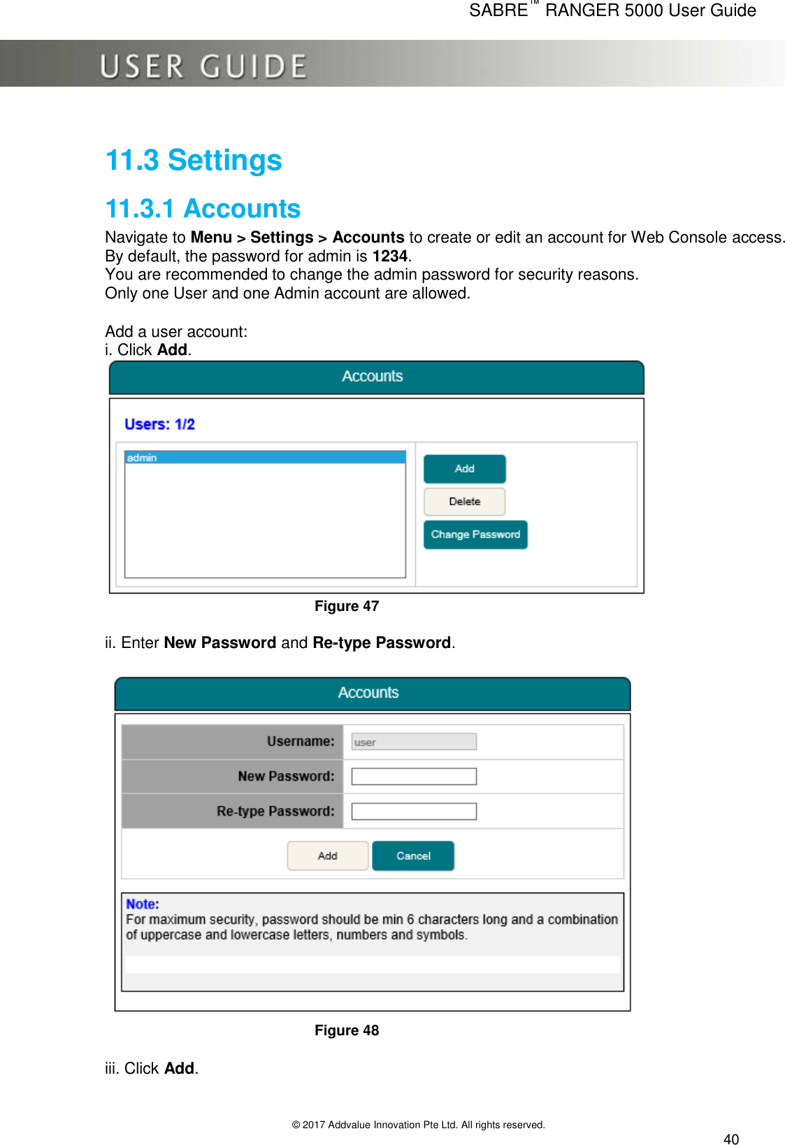      SABRE™ RANGER 5000 User Guide   © 2017 Addvalue Innovation Pte Ltd. All rights reserved.  40 11.3 Settings 11.3.1 Accounts Navigate to Menu &gt; Settings &gt; Accounts to create or edit an account for Web Console access. By default, the password for admin is 1234.  You are recommended to change the admin password for security reasons. Only one User and one Admin account are allowed.  Add a user account: i. Click Add.  Figure 47  ii. Enter New Password and Re-type Password.   Figure 48  iii. Click Add. 