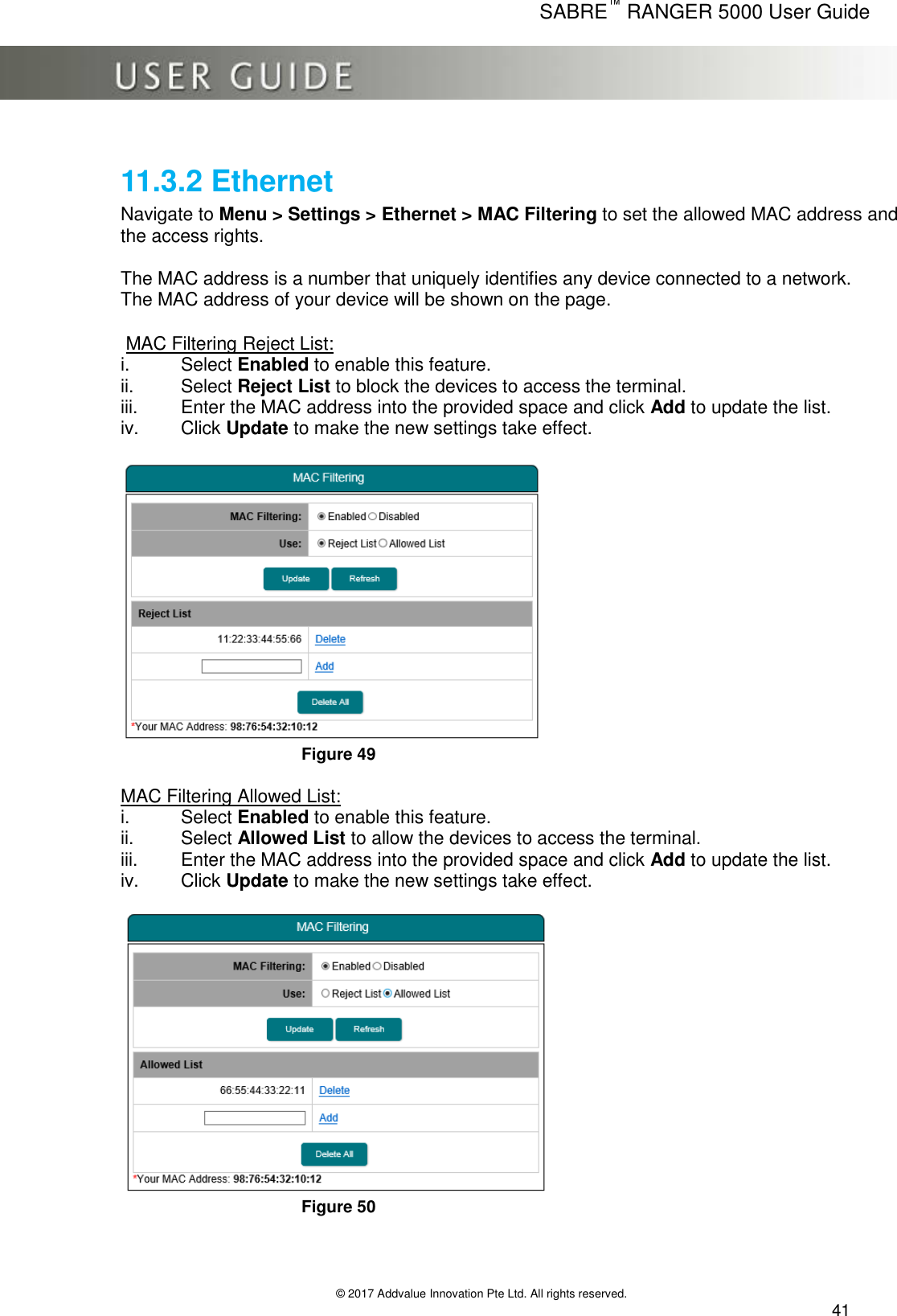      SABRE™ RANGER 5000 User Guide   © 2017 Addvalue Innovation Pte Ltd. All rights reserved.  41 11.3.2 Ethernet Navigate to Menu &gt; Settings &gt; Ethernet &gt; MAC Filtering to set the allowed MAC address and the access rights.  The MAC address is a number that uniquely identifies any device connected to a network.  The MAC address of your device will be shown on the page.   MAC Filtering Reject List: i.  Select Enabled to enable this feature. ii.  Select Reject List to block the devices to access the terminal. iii.  Enter the MAC address into the provided space and click Add to update the list. iv.  Click Update to make the new settings take effect.   Figure 49  MAC Filtering Allowed List: i.  Select Enabled to enable this feature. ii.  Select Allowed List to allow the devices to access the terminal. iii.  Enter the MAC address into the provided space and click Add to update the list. iv.  Click Update to make the new settings take effect.   Figure 50 