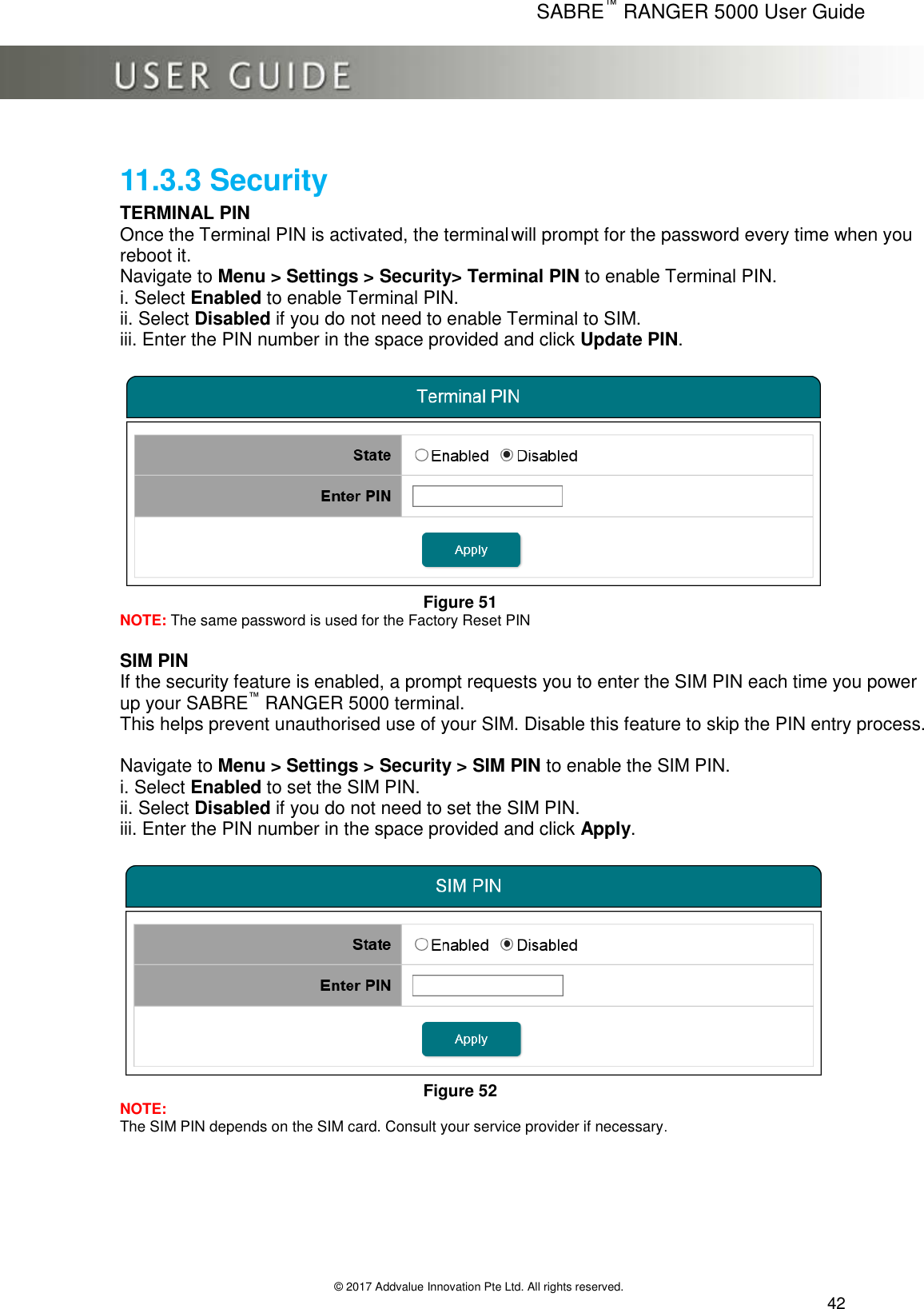      SABRE™ RANGER 5000 User Guide   © 2017 Addvalue Innovation Pte Ltd. All rights reserved.  42 11.3.3 Security TERMINAL PIN Once the Terminal PIN is activated, the terminal will prompt for the password every time when you reboot it.  Navigate to Menu &gt; Settings &gt; Security&gt; Terminal PIN to enable Terminal PIN. i. Select Enabled to enable Terminal PIN. ii. Select Disabled if you do not need to enable Terminal to SIM. iii. Enter the PIN number in the space provided and click Update PIN.   Figure 51 NOTE: The same password is used for the Factory Reset PIN  SIM PIN If the security feature is enabled, a prompt requests you to enter the SIM PIN each time you power up your SABRE™ RANGER 5000 terminal.  This helps prevent unauthorised use of your SIM. Disable this feature to skip the PIN entry process.  Navigate to Menu &gt; Settings &gt; Security &gt; SIM PIN to enable the SIM PIN. i. Select Enabled to set the SIM PIN. ii. Select Disabled if you do not need to set the SIM PIN. iii. Enter the PIN number in the space provided and click Apply.   Figure 52 NOTE: The SIM PIN depends on the SIM card. Consult your service provider if necessary. 