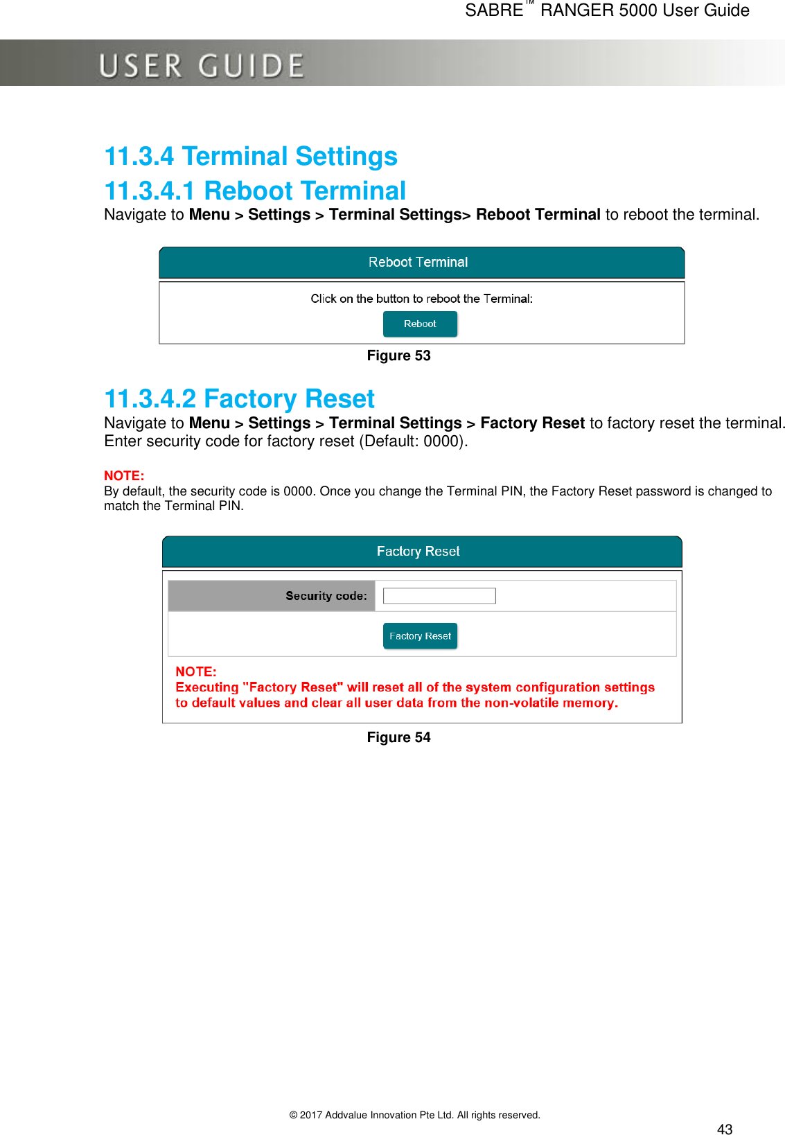      SABRE™ RANGER 5000 User Guide   © 2017 Addvalue Innovation Pte Ltd. All rights reserved.  43 11.3.4 Terminal Settings 11.3.4.1 Reboot Terminal Navigate to Menu &gt; Settings &gt; Terminal Settings&gt; Reboot Terminal to reboot the terminal.   Figure 53  11.3.4.2 Factory Reset Navigate to Menu &gt; Settings &gt; Terminal Settings &gt; Factory Reset to factory reset the terminal. Enter security code for factory reset (Default: 0000).   NOTE: By default, the security code is 0000. Once you change the Terminal PIN, the Factory Reset password is changed to match the Terminal PIN.   Figure 54  