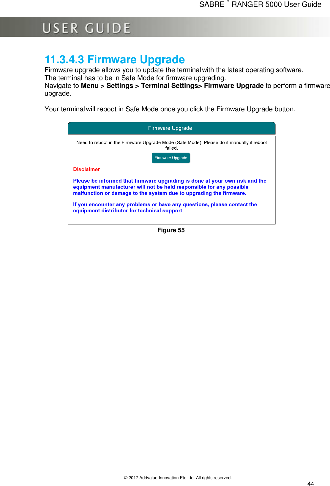      SABRE™ RANGER 5000 User Guide   © 2017 Addvalue Innovation Pte Ltd. All rights reserved.  44 11.3.4.3 Firmware Upgrade Firmware upgrade allows you to update the terminal with the latest operating software. The terminal has to be in Safe Mode for firmware upgrading. Navigate to Menu &gt; Settings &gt; Terminal Settings&gt; Firmware Upgrade to perform a firmware upgrade.  Your terminal will reboot in Safe Mode once you click the Firmware Upgrade button.   Figure 55 