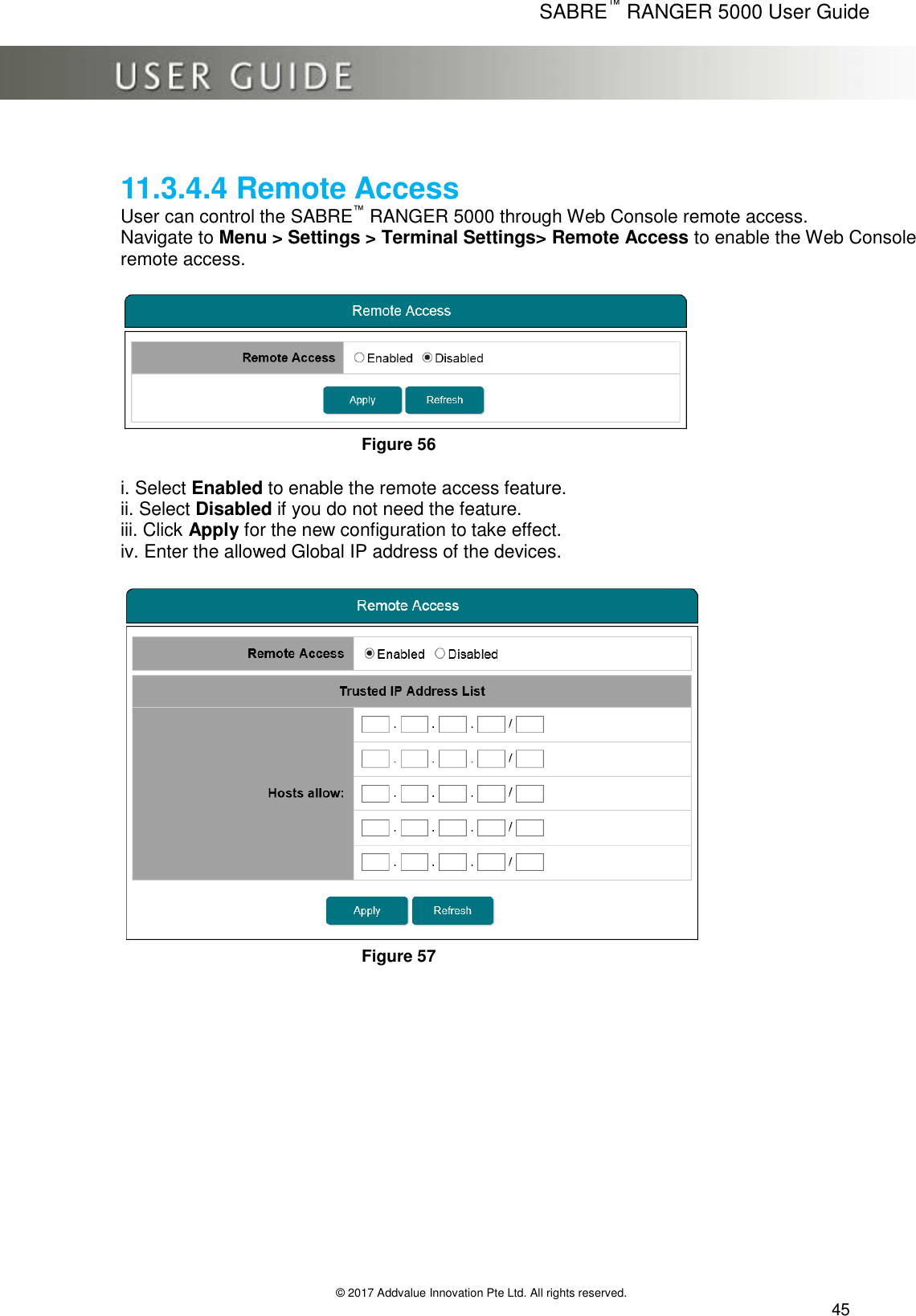      SABRE™ RANGER 5000 User Guide   © 2017 Addvalue Innovation Pte Ltd. All rights reserved.  45  11.3.4.4 Remote Access User can control the SABRE™ RANGER 5000 through Web Console remote access. Navigate to Menu &gt; Settings &gt; Terminal Settings&gt; Remote Access to enable the Web Console remote access.   Figure 56  i. Select Enabled to enable the remote access feature. ii. Select Disabled if you do not need the feature. iii. Click Apply for the new configuration to take effect. iv. Enter the allowed Global IP address of the devices.   Figure 57 