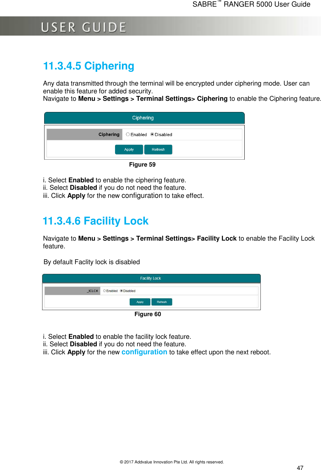      SABRE™ RANGER 5000 User Guide   © 2017 Addvalue Innovation Pte Ltd. All rights reserved.  47  11.3.4.5 Ciphering  Any data transmitted through the terminal will be encrypted under ciphering mode. User can enable this feature for added security. Navigate to Menu &gt; Settings &gt; Terminal Settings&gt; Ciphering to enable the Ciphering feature.   Figure 59  i. Select Enabled to enable the ciphering feature. ii. Select Disabled if you do not need the feature. iii. Click Apply for the new configuration to take effect.   11.3.4.6 Facility Lock  Navigate to Menu &gt; Settings &gt; Terminal Settings&gt; Facility Lock to enable the Facility Lock feature.              By default Faclity lock is disabled                                                                                                Figure 60           i. Select Enabled to enable the facility lock feature. ii. Select Disabled if you do not need the feature.  iii. Click Apply for the new configuration to take effect upon the next reboot.   