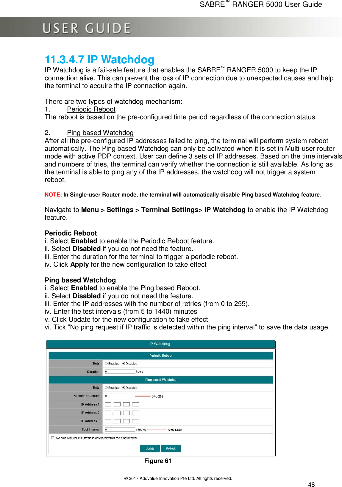      SABRE™ RANGER 5000 User Guide   © 2017 Addvalue Innovation Pte Ltd. All rights reserved.  48 11.3.4.7 IP Watchdog IP Watchdog is a fail-safe feature that enables the SABRE™ RANGER 5000 to keep the IP connection alive. This can prevent the loss of IP connection due to unexpected causes and help the terminal to acquire the IP connection again.  There are two types of watchdog mechanism: 1.  Periodic Reboot The reboot is based on the pre-configured time period regardless of the connection status.  2.  Ping based Watchdog After all the pre-configured IP addresses failed to ping, the terminal will perform system reboot  automatically. The Ping based Watchdog can only be activated when it is set in Multi-user router mode with active PDP context. User can define 3 sets of IP addresses. Based on the time intervals and numbers of tries, the terminal can verify whether the connection is still available. As long as the terminal is able to ping any of the IP addresses, the watchdog will not trigger a system  reboot.  NOTE: In Single-user Router mode, the terminal will automatically disable Ping based Watchdog feature.  Navigate to Menu &gt; Settings &gt; Terminal Settings&gt; IP Watchdog to enable the IP Watchdog feature.  Periodic Reboot i. Select Enabled to enable the Periodic Reboot feature. ii. Select Disabled if you do not need the feature. iii. Enter the duration for the terminal to trigger a periodic reboot. iv. Click Apply for the new configuration to take effect  Ping based Watchdog i. Select Enabled to enable the Ping based Reboot. ii. Select Disabled if you do not need the feature. iii. Enter the IP addresses with the number of retries (from 0 to 255). iv. Enter the test intervals (from 5 to 1440) minutes v. Click Update for the new configuration to take effect vi. Tick “No ping request if IP traffic is detected within the ping interval” to save the data usage.         Figure 61 