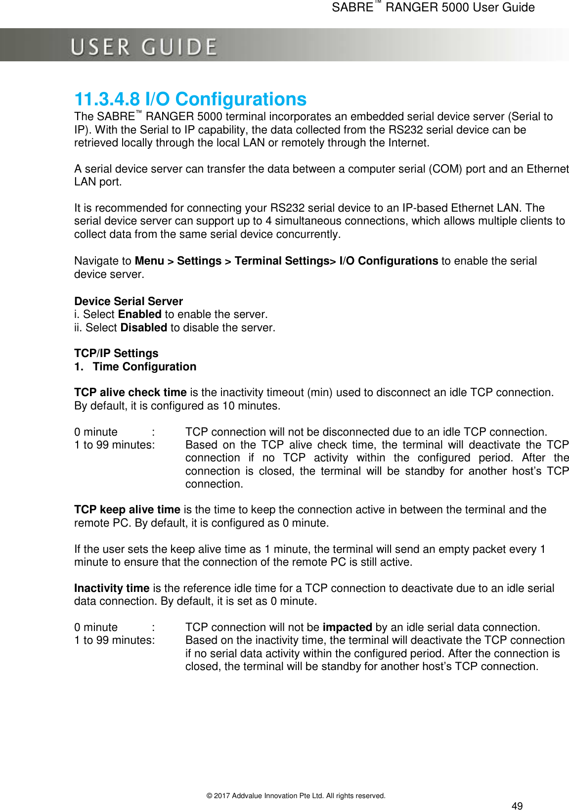      SABRE™ RANGER 5000 User Guide   © 2017 Addvalue Innovation Pte Ltd. All rights reserved.  49 11.3.4.8 I/O Configurations The SABRE™ RANGER 5000 terminal incorporates an embedded serial device server (Serial to IP). With the Serial to IP capability, the data collected from the RS232 serial device can be retrieved locally through the local LAN or remotely through the Internet.  A serial device server can transfer the data between a computer serial (COM) port and an Ethernet LAN port.   It is recommended for connecting your RS232 serial device to an IP-based Ethernet LAN. The serial device server can support up to 4 simultaneous connections, which allows multiple clients to collect data from the same serial device concurrently.  Navigate to Menu &gt; Settings &gt; Terminal Settings&gt; I/O Configurations to enable the serial device server.  Device Serial Server i. Select Enabled to enable the server. ii. Select Disabled to disable the server.  TCP/IP Settings 1.  Time Configuration   TCP alive check time is the inactivity timeout (min) used to disconnect an idle TCP connection. By default, it is configured as 10 minutes.  0 minute   :   TCP connection will not be disconnected due to an idle TCP connection. 1 to 99 minutes:   Based  on  the  TCP  alive  check  time,  the  terminal  will  deactivate  the  TCP               connection  if  no  TCP  activity  within  the  configured  period.  After  the connection  is  closed,  the  terminal  will  be  standby  for  another  host’s  TCP connection.     TCP keep alive time is the time to keep the connection active in between the terminal and the remote PC. By default, it is configured as 0 minute.  If the user sets the keep alive time as 1 minute, the terminal will send an empty packet every 1 minute to ensure that the connection of the remote PC is still active.   Inactivity time is the reference idle time for a TCP connection to deactivate due to an idle serial data connection. By default, it is set as 0 minute.  0 minute   :   TCP connection will not be impacted by an idle serial data connection. 1 to 99 minutes:   Based on the inactivity time, the terminal will deactivate the TCP connection if no serial data activity within the configured period. After the connection is closed, the terminal will be standby for another host’s TCP connection.   