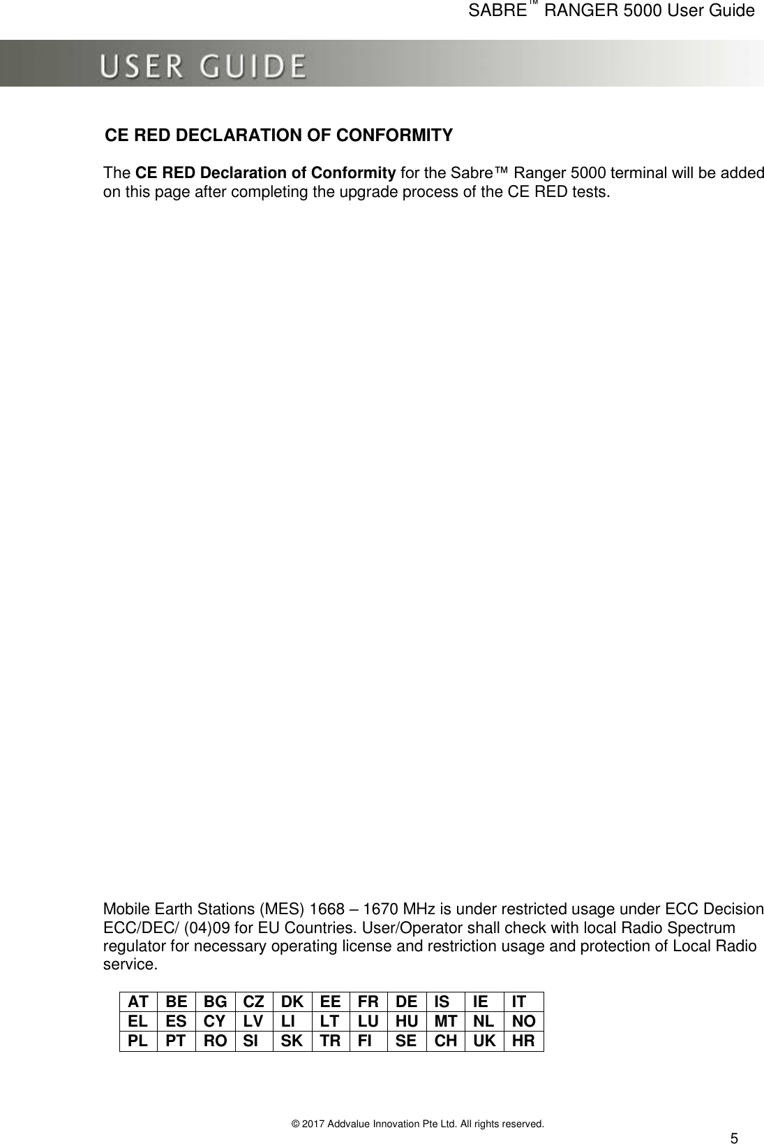      SABRE™ RANGER 5000 User Guide   © 2017 Addvalue Innovation Pte Ltd. All rights reserved.  5 CE RED DECLARATION OF CONFORMITY  The CE RED Declaration of Conformity for the Sabre™ Ranger 5000 terminal will be added on this page after completing the upgrade process of the CE RED tests.                                       Mobile Earth Stations (MES) 1668 – 1670 MHz is under restricted usage under ECC Decision ECC/DEC/ (04)09 for EU Countries. User/Operator shall check with local Radio Spectrum regulator for necessary operating license and restriction usage and protection of Local Radio service.       AT BE BG CZ DK EE FR DE IS IE IT EL ES CY LV LI LT LU HU MT NL NO PL  PT RO SI SK TR FI SE CH UK HR    