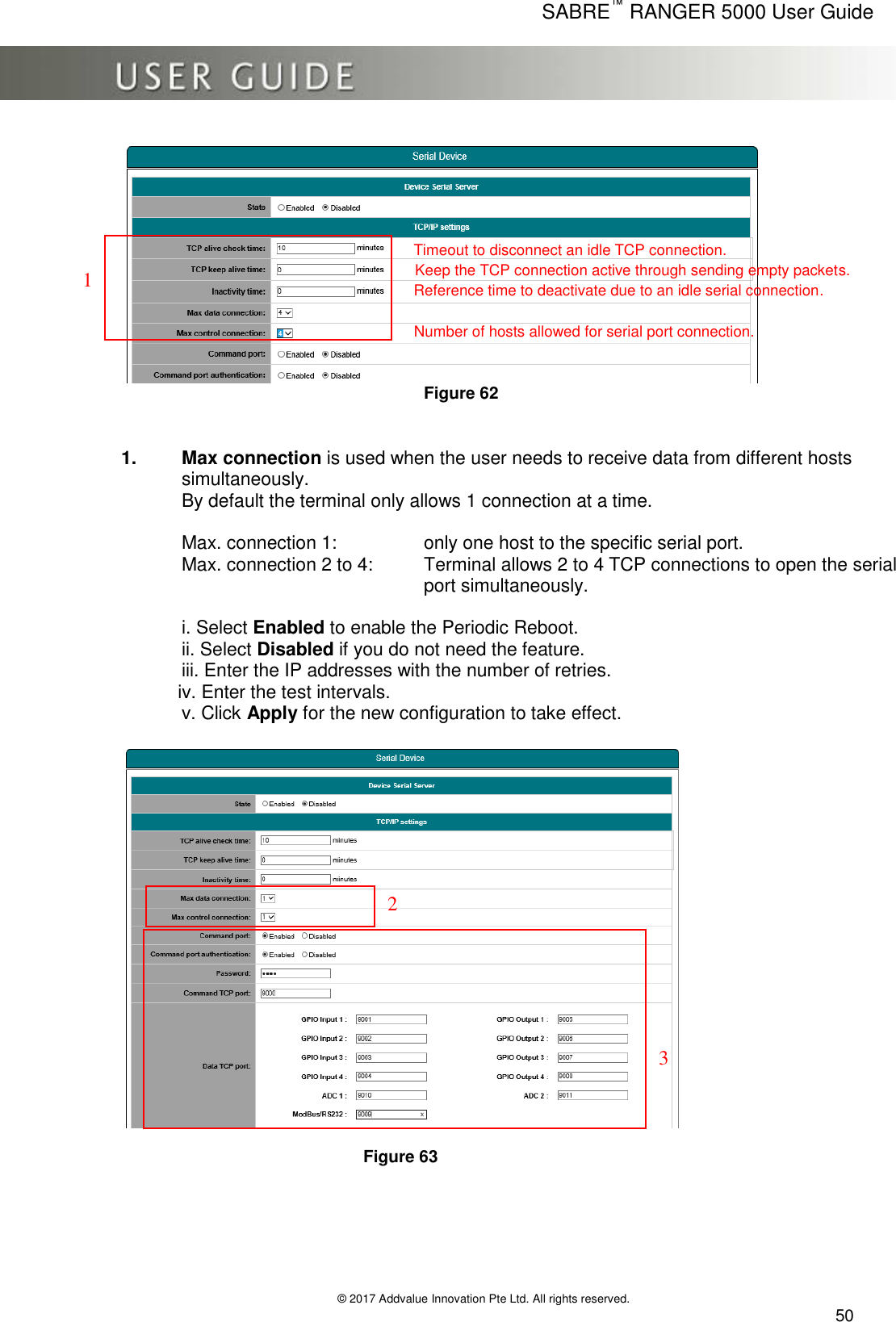      SABRE™ RANGER 5000 User Guide   © 2017 Addvalue Innovation Pte Ltd. All rights reserved.  50      Figure 62   1.  Max connection is used when the user needs to receive data from different hosts simultaneously.  By default the terminal only allows 1 connection at a time.  Max. connection 1:     only one host to the specific serial port. Max. connection 2 to 4:   Terminal allows 2 to 4 TCP connections to open the serial port simultaneously.  i. Select Enabled to enable the Periodic Reboot. ii. Select Disabled if you do not need the feature.   iii. Enter the IP addresses with the number of retries.            iv. Enter the test intervals. v. Click Apply for the new configuration to take effect.    Figure 63      1 Timeout to disconnect an idle TCP connection. Keep the TCP connection active through sending empty packets. Reference time to deactivate due to an idle serial connection. Number of hosts allowed for serial port connection. 2 3 