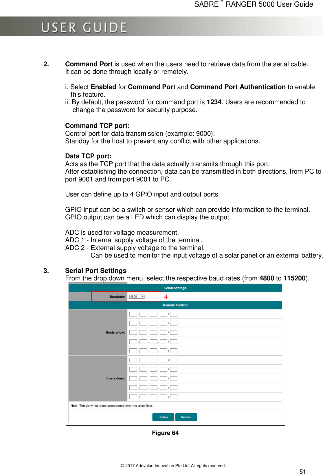      SABRE™ RANGER 5000 User Guide   © 2017 Addvalue Innovation Pte Ltd. All rights reserved.  51  2.  Command Port is used when the users need to retrieve data from the serial cable. It can be done through locally or remotely.  i. Select Enabled for Command Port and Command Port Authentication to enable    this feature. ii. By default, the password for command port is 1234. Users are recommended to     change the password for security purpose.  Command TCP port:  Control port for data transmission (example: 9000). Standby for the host to prevent any conflict with other applications.  Data TCP port:  Acts as the TCP port that the data actually transmits through this port.  After establishing the connection, data can be transmitted in both directions, from PC to port 9001 and from port 9001 to PC.   User can define up to 4 GPIO input and output ports.  GPIO input can be a switch or sensor which can provide information to the terminal. GPIO output can be a LED which can display the output.  ADC is used for voltage measurement. ADC 1 - Internal supply voltage of the terminal. ADC 2 - External supply voltage to the terminal.           Can be used to monitor the input voltage of a solar panel or an external battery.   3.  Serial Port Settings From the drop down menu, select the respective baud rates (from 4800 to 115200).  Figure 64    4 