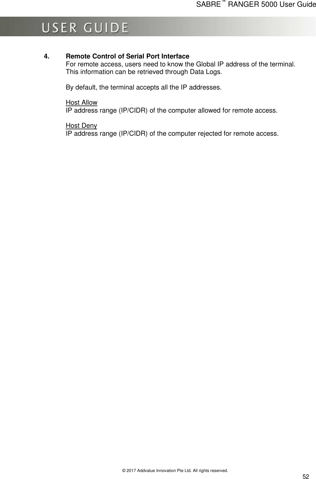      SABRE™ RANGER 5000 User Guide   © 2017 Addvalue Innovation Pte Ltd. All rights reserved.  52 4.  Remote Control of Serial Port Interface For remote access, users need to know the Global IP address of the terminal.  This information can be retrieved through Data Logs.  By default, the terminal accepts all the IP addresses.   Host Allow IP address range (IP/CIDR) of the computer allowed for remote access.  Host Deny IP address range (IP/CIDR) of the computer rejected for remote access. 