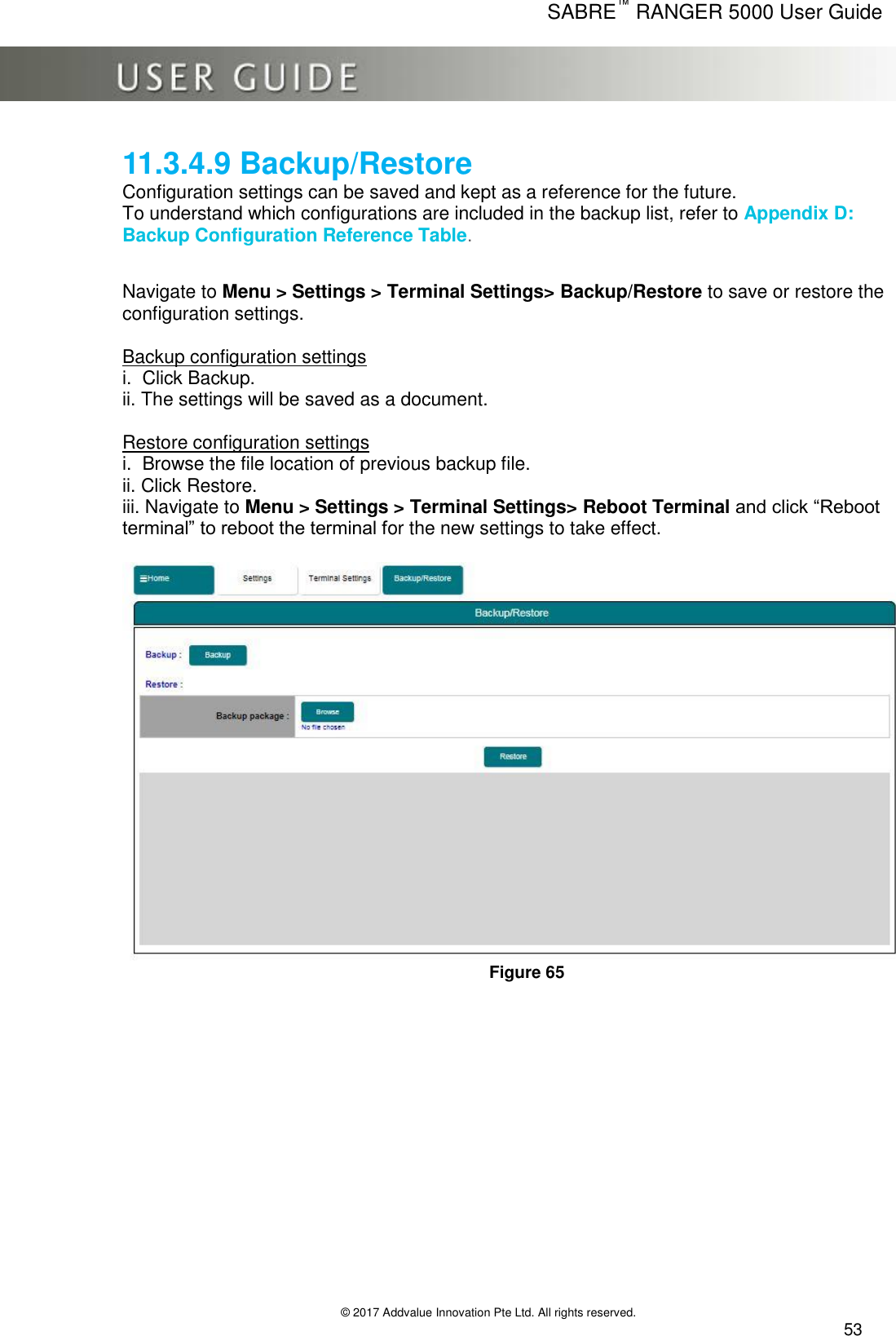      SABRE™ RANGER 5000 User Guide   © 2017 Addvalue Innovation Pte Ltd. All rights reserved.  53 11.3.4.9 Backup/Restore Configuration settings can be saved and kept as a reference for the future. To understand which configurations are included in the backup list, refer to Appendix D: Backup Configuration Reference Table.    Navigate to Menu &gt; Settings &gt; Terminal Settings&gt; Backup/Restore to save or restore the configuration settings.  Backup configuration settings i.  Click Backup. ii. The settings will be saved as a document.  Restore configuration settings i.  Browse the file location of previous backup file. ii. Click Restore. iii. Navigate to Menu &gt; Settings &gt; Terminal Settings&gt; Reboot Terminal and click “Reboot terminal” to reboot the terminal for the new settings to take effect.   Figure 65  