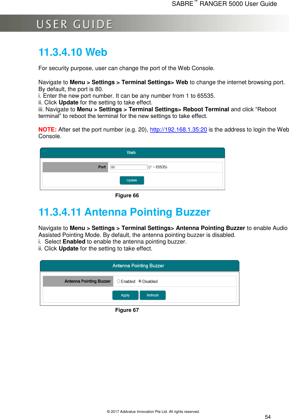      SABRE™ RANGER 5000 User Guide   © 2017 Addvalue Innovation Pte Ltd. All rights reserved.  54 11.3.4.10 Web  For security purpose, user can change the port of the Web Console.  Navigate to Menu &gt; Settings &gt; Terminal Settings&gt; Web to change the internet browsing port. By default, the port is 80. i. Enter the new port number. It can be any number from 1 to 65535. ii. Click Update for the setting to take effect. iii. Navigate to Menu &gt; Settings &gt; Terminal Settings&gt; Reboot Terminal and click “Reboot terminal” to reboot the terminal for the new settings to take effect.  NOTE: After set the port number (e.g. 20), http://192.168.1.35:20 is the address to login the Web Console.   Figure 66  11.3.4.11 Antenna Pointing Buzzer  Navigate to Menu &gt; Settings &gt; Terminal Settings&gt; Antenna Pointing Buzzer to enable Audio Assisted Pointing Mode. By default, the antenna pointing buzzer is disabled. i.  Select Enabled to enable the antenna pointing buzzer. ii. Click Update for the setting to take effect.   Figure 67    