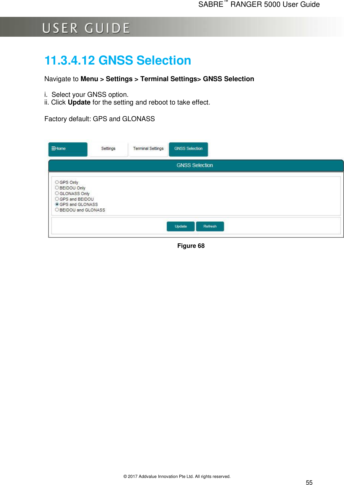      SABRE™ RANGER 5000 User Guide   © 2017 Addvalue Innovation Pte Ltd. All rights reserved.  55 11.3.4.12 GNSS Selection  Navigate to Menu &gt; Settings &gt; Terminal Settings&gt; GNSS Selection  i.  Select your GNSS option. ii. Click Update for the setting and reboot to take effect.  Factory default: GPS and GLONASS    Figure 68   