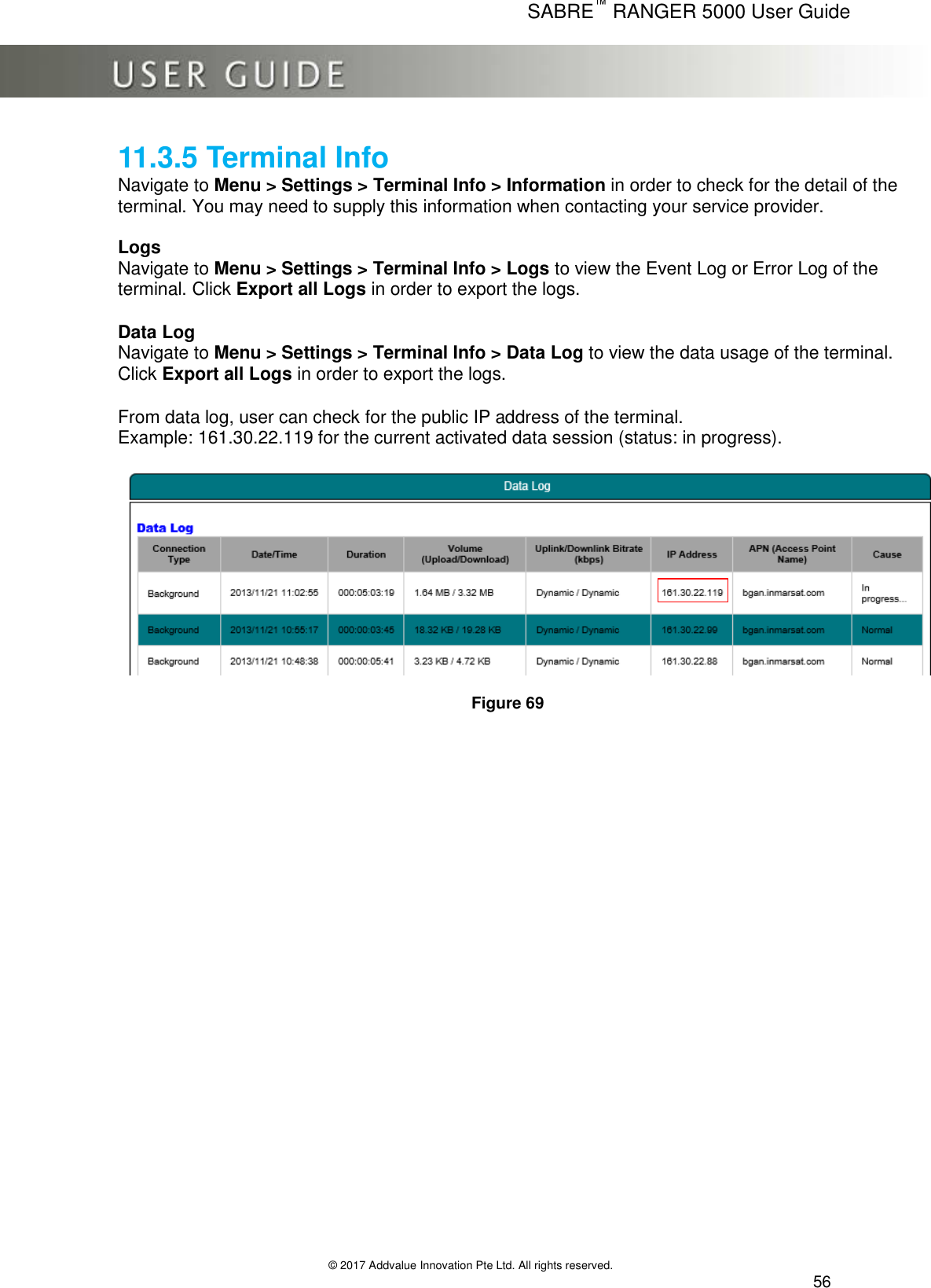      SABRE™ RANGER 5000 User Guide   © 2017 Addvalue Innovation Pte Ltd. All rights reserved.  56 11.3.5 Terminal Info Navigate to Menu &gt; Settings &gt; Terminal Info &gt; Information in order to check for the detail of the terminal. You may need to supply this information when contacting your service provider.  Logs  Navigate to Menu &gt; Settings &gt; Terminal Info &gt; Logs to view the Event Log or Error Log of the terminal. Click Export all Logs in order to export the logs.   Data Log Navigate to Menu &gt; Settings &gt; Terminal Info &gt; Data Log to view the data usage of the terminal. Click Export all Logs in order to export the logs.   From data log, user can check for the public IP address of the terminal. Example: 161.30.22.119 for the current activated data session (status: in progress).    Figure 69   