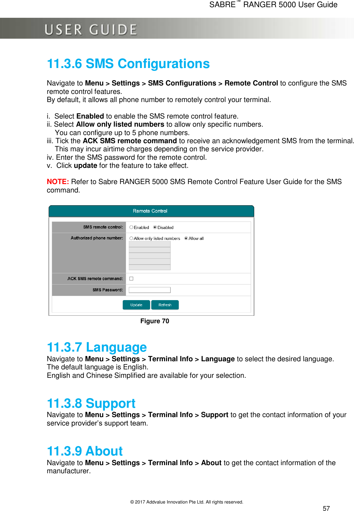      SABRE™ RANGER 5000 User Guide   © 2017 Addvalue Innovation Pte Ltd. All rights reserved.  57 11.3.6 SMS Configurations  Navigate to Menu &gt; Settings &gt; SMS Configurations &gt; Remote Control to configure the SMS remote control features. By default, it allows all phone number to remotely control your terminal.  i.  Select Enabled to enable the SMS remote control feature. ii. Select Allow only listed numbers to allow only specific numbers.      You can configure up to 5 phone numbers. iii. Tick the ACK SMS remote command to receive an acknowledgement SMS from the terminal.      This may incur airtime charges depending on the service provider. iv. Enter the SMS password for the remote control. v.  Click update for the feature to take effect.  NOTE: Refer to Sabre RANGER 5000 SMS Remote Control Feature User Guide for the SMS command.    Figure 70  11.3.7 Language Navigate to Menu &gt; Settings &gt; Terminal Info &gt; Language to select the desired language. The default language is English. English and Chinese Simplified are available for your selection.   11.3.8 Support Navigate to Menu &gt; Settings &gt; Terminal Info &gt; Support to get the contact information of your service provider’s support team.    11.3.9 About Navigate to Menu &gt; Settings &gt; Terminal Info &gt; About to get the contact information of the manufacturer. 