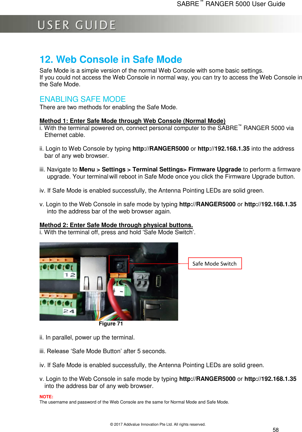      SABRE™ RANGER 5000 User Guide   © 2017 Addvalue Innovation Pte Ltd. All rights reserved.  58 12. Web Console in Safe Mode  Safe Mode is a simple version of the normal Web Console with some basic settings. If you could not access the Web Console in normal way, you can try to access the Web Console in the Safe Mode.  ENABLING SAFE MODE There are two methods for enabling the Safe Mode.  Method 1: Enter Safe Mode through Web Console (Normal Mode) i. With the terminal powered on, connect personal computer to the SABRE™ RANGER 5000 via Ethernet cable.    ii. Login to Web Console by typing http://RANGER5000 or http://192.168.1.35 into the address bar of any web browser.  iii. Navigate to Menu &gt; Settings &gt; Terminal Settings&gt; Firmware Upgrade to perform a firmware upgrade. Your terminal will reboot in Safe Mode once you click the Firmware Upgrade button.  iv. If Safe Mode is enabled successfully, the Antenna Pointing LEDs are solid green.   v. Login to the Web Console in safe mode by typing http://RANGER5000 or http://192.168.1.35 into the address bar of the web browser again.  Method 2: Enter Safe Mode through physical buttons. i. With the terminal off, press and hold ‘Safe Mode Switch’.   Figure 71  ii. In parallel, power up the terminal.   iii. Release ‘Safe Mode Button’ after 5 seconds.   iv. If Safe Mode is enabled successfully, the Antenna Pointing LEDs are solid green.   v. Login to the Web Console in safe mode by typing http://RANGER5000 or http://192.168.1.35 into the address bar of any web browser.  NOTE: The username and password of the Web Console are the same for Normal Mode and Safe Mode. Safe Mode Switch 