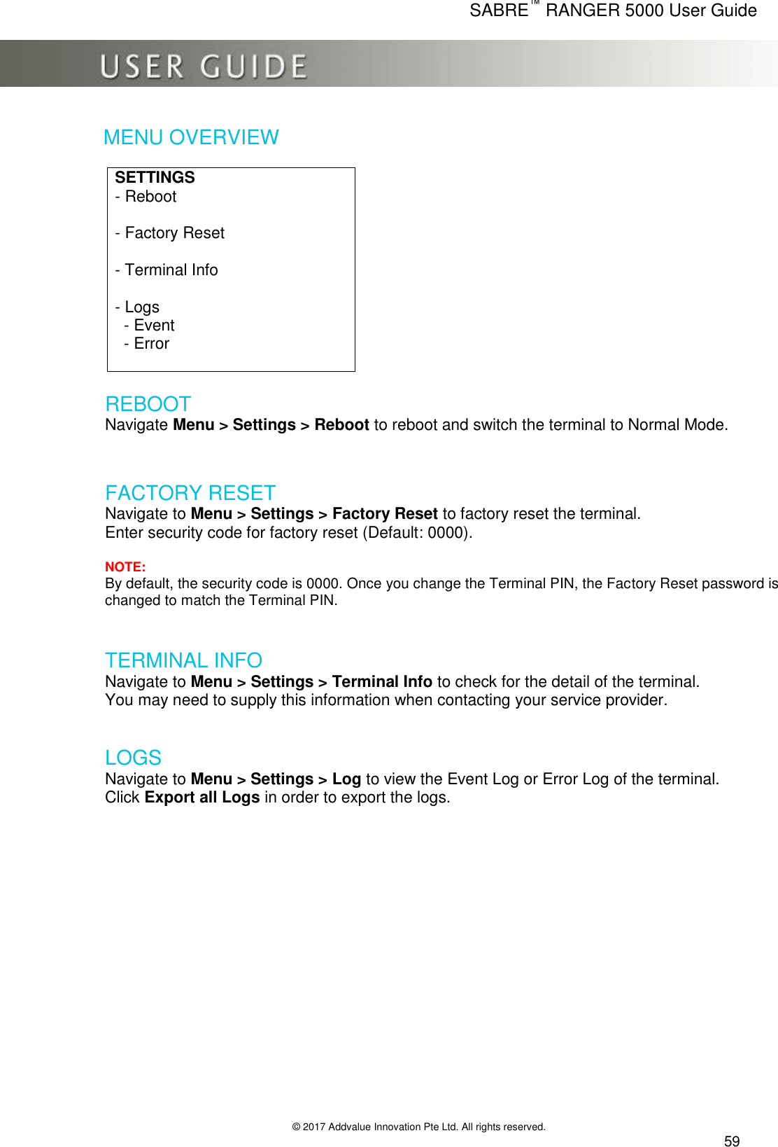      SABRE™ RANGER 5000 User Guide   © 2017 Addvalue Innovation Pte Ltd. All rights reserved.  59 MENU OVERVIEW  SETTINGS - Reboot  - Factory Reset     - Terminal Info   - Logs   - Event   - Error   REBOOT Navigate Menu &gt; Settings &gt; Reboot to reboot and switch the terminal to Normal Mode.   FACTORY RESET Navigate to Menu &gt; Settings &gt; Factory Reset to factory reset the terminal. Enter security code for factory reset (Default: 0000).   NOTE: By default, the security code is 0000. Once you change the Terminal PIN, the Factory Reset password is changed to match the Terminal PIN.   TERMINAL INFO  Navigate to Menu &gt; Settings &gt; Terminal Info to check for the detail of the terminal. You may need to supply this information when contacting your service provider.   LOGS  Navigate to Menu &gt; Settings &gt; Log to view the Event Log or Error Log of the terminal. Click Export all Logs in order to export the logs.    