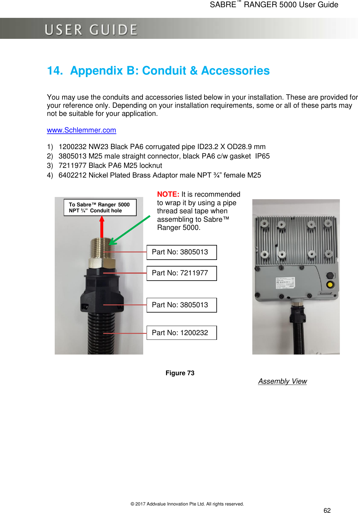      SABRE™ RANGER 5000 User Guide   © 2017 Addvalue Innovation Pte Ltd. All rights reserved.  62 14.  Appendix B: Conduit &amp; Accessories  You may use the conduits and accessories listed below in your installation. These are provided for your reference only. Depending on your installation requirements, some or all of these parts may not be suitable for your application.  www.Schlemmer.com  1) 1200232 NW23 Black PA6 corrugated pipe ID23.2 X OD28.9 mm 2) 3805013 M25 male straight connector, black PA6 c/w gasket  IP65 3) 7211977 Black PA6 M25 locknut  4) 6402212 Nickel Plated Brass Adaptor male NPT ¾” female M25                                                                                         Figure 73 Assembly View  To Sabre™ Ranger 5000 NPT ¾” Conduit hole Part No: 3805013  Part No: 7211977  Part No: 3805013  Part No: 1200232  NOTE: It is recommended to wrap it by using a pipe thread seal tape when assembling to Sabre™ Ranger 5000. 