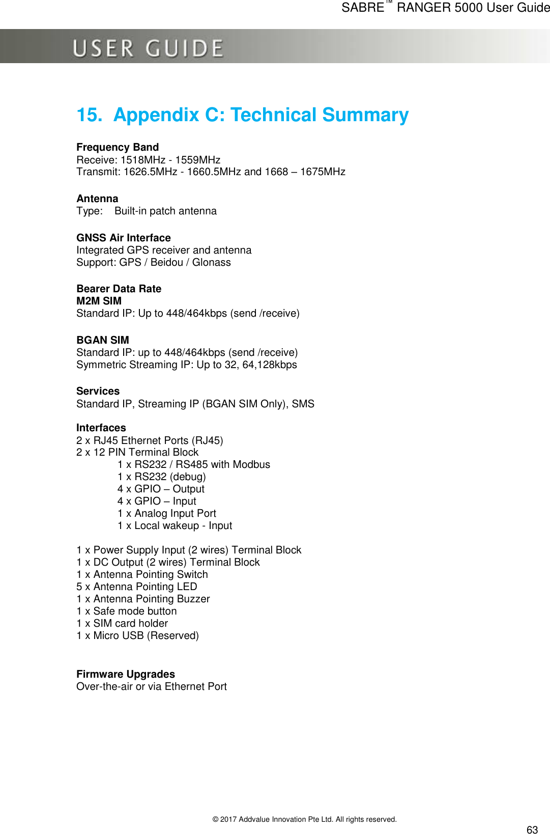      SABRE™ RANGER 5000 User Guide   © 2017 Addvalue Innovation Pte Ltd. All rights reserved.  63 15.  Appendix C: Technical Summary   Frequency Band Receive: 1518MHz - 1559MHz Transmit: 1626.5MHz - 1660.5MHz and 1668 – 1675MHz      Antenna     Type:  Built-in patch antenna      GNSS Air Interface     Integrated GPS receiver and antenna     Support: GPS / Beidou / Glonass        Bearer Data Rate M2M SIM  Standard IP: Up to 448/464kbps (send /receive)      BGAN SIM     Standard IP: up to 448/464kbps (send /receive)     Symmetric Streaming IP: Up to 32, 64,128kbps     Services     Standard IP, Streaming IP (BGAN SIM Only), SMS  Interfaces      2 x RJ45 Ethernet Ports (RJ45)                  2 x 12 PIN Terminal Block                1 x RS232 / RS485 with Modbus              1 x RS232 (debug)               4 x GPIO – Output                4 x GPIO – Input               1 x Analog Input Port                1 x Local wakeup - Input  1 x Power Supply Input (2 wires) Terminal Block 1 x DC Output (2 wires) Terminal Block 1 x Antenna Pointing Switch 5 x Antenna Pointing LED 1 x Antenna Pointing Buzzer 1 x Safe mode button 1 x SIM card holder 1 x Micro USB (Reserved)   Firmware Upgrades Over-the-air or via Ethernet Port  