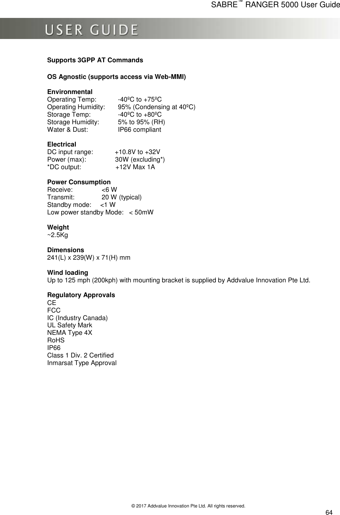      SABRE™ RANGER 5000 User Guide   © 2017 Addvalue Innovation Pte Ltd. All rights reserved.  64 Supports 3GPP AT Commands   OS Agnostic (supports access via Web-MMI)  Environmental Operating Temp:  -40ºC to +75ºC Operating Humidity:  95% (Condensing at 40ºC) Storage Temp:    -40ºC to +80ºC Storage Humidity:  5% to 95% (RH)   Water &amp; Dust:    IP66 compliant  Electrical DC input range:            +10.8V to +32V Power (max):                30W (excluding*) *DC output:                   +12V Max 1A     Power Consumption Receive:                &lt;6 W  Transmit:               20 W (typical) Standby mode:     &lt;1 W  Low power standby Mode:   &lt; 50mW     Weight ~2.5Kg     Dimensions 241(L) x 239(W) x 71(H) mm    Wind loading  Up to 125 mph (200kph) with mounting bracket is supplied by Addvalue Innovation Pte Ltd.  Regulatory Approvals CE FCC IC (Industry Canada) UL Safety Mark NEMA Type 4X RoHS IP66 Class 1 Div. 2 Certified Inmarsat Type Approval    