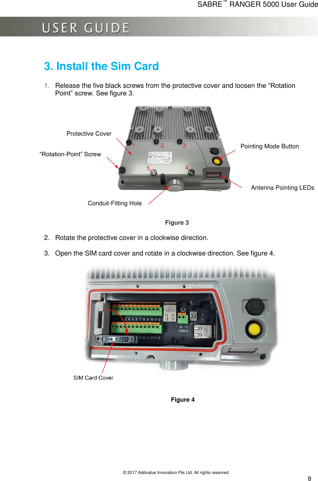      SABRE™ RANGER 5000 User Guide   © 2017 Addvalue Innovation Pte Ltd. All rights reserved.  8 3. Install the Sim Card  1. Release the five black screws from the protective cover and loosen the “Rotation Point” screw. See figure 3.                          Figure 3  2.  Rotate the protective cover in a clockwise direction.  3.  Open the SIM card cover and rotate in a clockwise direction. See figure 4.                                                                      Figure 4       Protective Cover “Rotation-Point” Screw Pointing Mode Button Antenna Pointing LEDs Conduit-Fitting Hole 