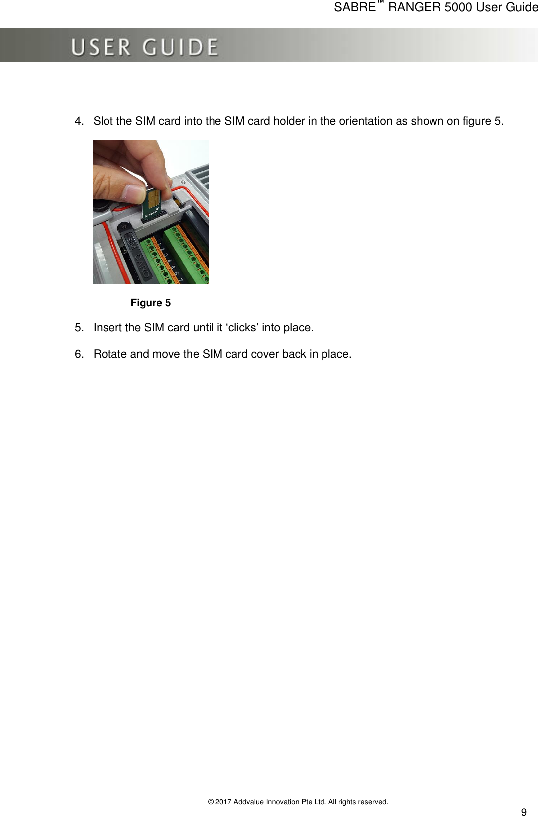     SABRE™ RANGER 5000 User Guide   © 2017 Addvalue Innovation Pte Ltd. All rights reserved.  9  4.  Slot the SIM card into the SIM card holder in the orientation as shown on figure 5.               Figure 5 5.  Insert the SIM card until it ‘clicks’ into place. 6.  Rotate and move the SIM card cover back in place. 