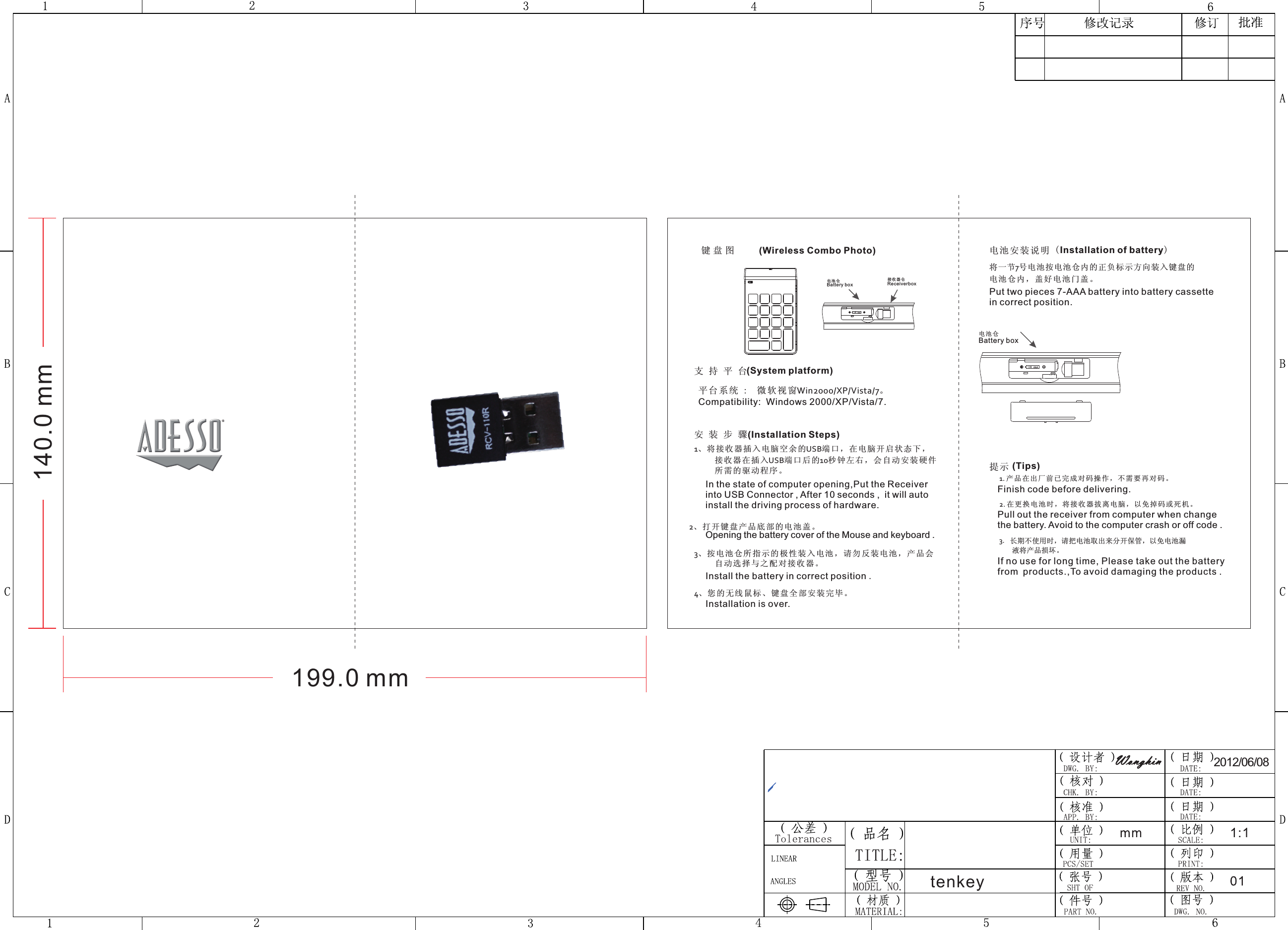 1、将接收器插入电脑空余的USB端口，在电脑开启状态下，     接收器在插入USB端口后的10秒钟左右，会自动安装硬件     所需的驱动程序。平台系 统 :  微软视 窗Win2000/XP/Vista/7。安装步骤支持平台键盘图 电池安装说明将一节7号电池按电池仓内的正负标示方向装入键盘的电池仓内，盖好电池门盖。提示       1. 产品在出厂前已完成对码操作，不需要再对码。       2. 在更换 电 池时，将 接 收器拔离 电脑，以免 掉码或死机 。       3.          长期不使用时，请把电池取出来分开保管，以免电池漏           液将产品损坏。2012/06/08tenkey199.0 mm140.0 mm(Wireless Combo Photo) Compatibility:  Windows 2000/XP/Vista/7.(Installation of battery)(Tips)Finish code before delivering.Pull out the receiver from computer when change the battery. Avoid to the computer crash or off code . If no use for long time, Please take out the battery (System platform)(Installation Steps)In the state of computer opening,Put the Receiver into USB Connector , After 10 seconds ,  it will auto install the driving process of hardware.2、打开键盘产品底部的电池盖。Opening the battery cover of the Mouse and keyboard .3、按电池仓所指示的极性装入电池，请勿反装电池，产品会     自动选择与之配对接收器。Install the battery in correct position .4、您的无线鼠标、键盘全部安装完毕。Installation is over.Put two pieces 7-AAA battery into battery cassette in correct position.from products.,To avoid damaging the products .电池仓Battery box电池 仓Battery box接收器仓Receiverbox