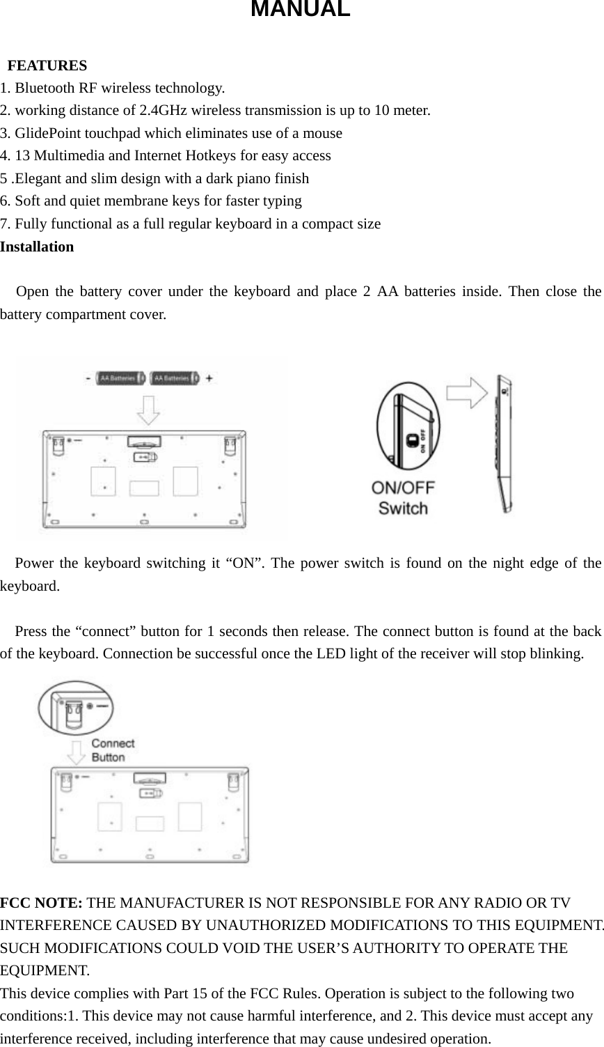 MANUAL   FEATURES 1. Bluetooth RF wireless technology. 2. working distance of 2.4GHz wireless transmission is up to 10 meter. 3. GlidePoint touchpad which eliminates use of a mouse 4. 13 Multimedia and Internet Hotkeys for easy access 5 .Elegant and slim design with a dark piano finish 6. Soft and quiet membrane keys for faster typing 7. Fully functional as a full regular keyboard in a compact size Installation  Open the battery cover under the keyboard and place 2 AA batteries inside. Then close the battery compartment cover.           Power the keyboard switching it “ON”. The power switch is found on the night edge of the keyboard.  Press the “connect” button for 1 seconds then release. The connect button is found at the back of the keyboard. Connection be successful once the LED light of the receiver will stop blinking.           FCC NOTE: THE MANUFACTURER IS NOT RESPONSIBLE FOR ANY RADIO OR TV INTERFERENCE CAUSED BY UNAUTHORIZED MODIFICATIONS TO THIS EQUIPMENT. SUCH MODIFICATIONS COULD VOID THE USER’S AUTHORITY TO OPERATE THE EQUIPMENT. This device complies with Part 15 of the FCC Rules. Operation is subject to the following two conditions:1. This device may not cause harmful interference, and 2. This device must accept any interference received, including interference that may cause undesired operation.  